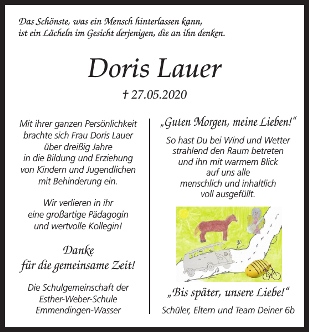 <p>Das Schönste, was ein Mensch hinterlassen kann,<br />ist ein Lächeln im Gesicht derjenigen, die an ihn denken.</p><p>Doris Lauer<br />† 27.05.2020<br />Mit ihrer ganzen Persönlichkeit<br />brachte sich Frau Doris Lauer<br />über dreißig Jahre<br />in die Bildung und Erziehung<br />von Kindern und Jugendlichen<br />mit Behinderung ein.<br />Wir verlieren in ihr<br />eine großartige Pädagogin<br />und wertvolle Kollegin!</p><p>„Guten Morgen, meine Lieben!“<br />So hast Du bei Wind und Wetter<br />strahlend den Raum betreten<br />und ihn mit warmem Blick<br />auf uns alle<br />menschlich und inhaltlich<br />voll ausgefüllt.</p><p>Danke<br />für die gemeinsame Zeit!<br />Die Schulgemeinschaft der<br />Esther-Weber-Schule<br />Emmendingen-Wasser</p><p>„Bis später, unsere Liebe!“<br />Schüler, Eltern und Team Deiner 6b</p>