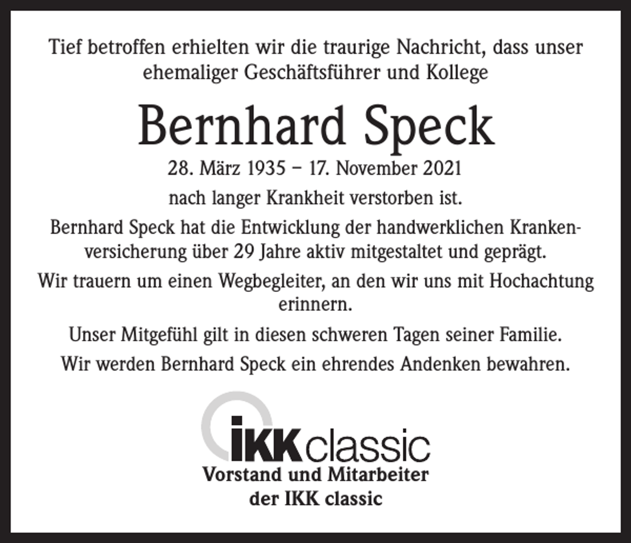<p>Tief betroffen erhielten wir die traurige Nachricht, dass unser<br />ehemaliger Geschäftsführer und Kollege</p><p>Bernhard Speck</p><p>28. März 1935 – 17. November 2021<br />nach langer Krankheit verstorben ist.<br />Bernhard Speck hat die Entwicklung der handwerklichen Kranken­<br />versicherung über 29 Jahre aktiv mitgestaltet und geprägt.<br />Wir trauern um einen Wegbegleiter, an den wir uns mit Hochachtung<br />erinnern.<br />Unser Mitgefühl gilt in diesen schweren Tagen seiner Familie.<br />Wir werden Bernhard Speck ein ehrendes Andenken bewahren.</p><p>Vorstand und Mitarbeiter<br />der IKK classic</p>