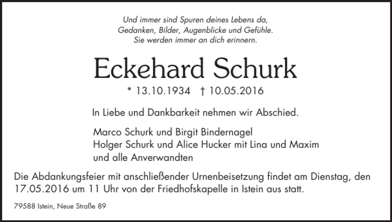 <p>Und immer sind Spuren deines Lebens da,<br />Gedanken, Bilder, Augenblicke und Gefühle.<br />Sie werden immer an dich erinnern.</p><p>Eckehard Schurk<br />* 13.10.1934 † 10.05.2016</p><p>In Liebe und Dankbarkeit nehmen wir Abschied.<br />Marco Schurk und Birgit Bindernagel<br />Holger Schurk und Alice Hucker mit Lina und Maxim<br />und alle Anverwandten<br />Die Abdankungsfeier mit anschließender Urnenbeisetzung findet am Dienstag, den<br />17.05.2016 um 11 Uhr von der Friedhofskapelle in Istein aus statt.<br />79588 Istein, Neue Straße 89</p>