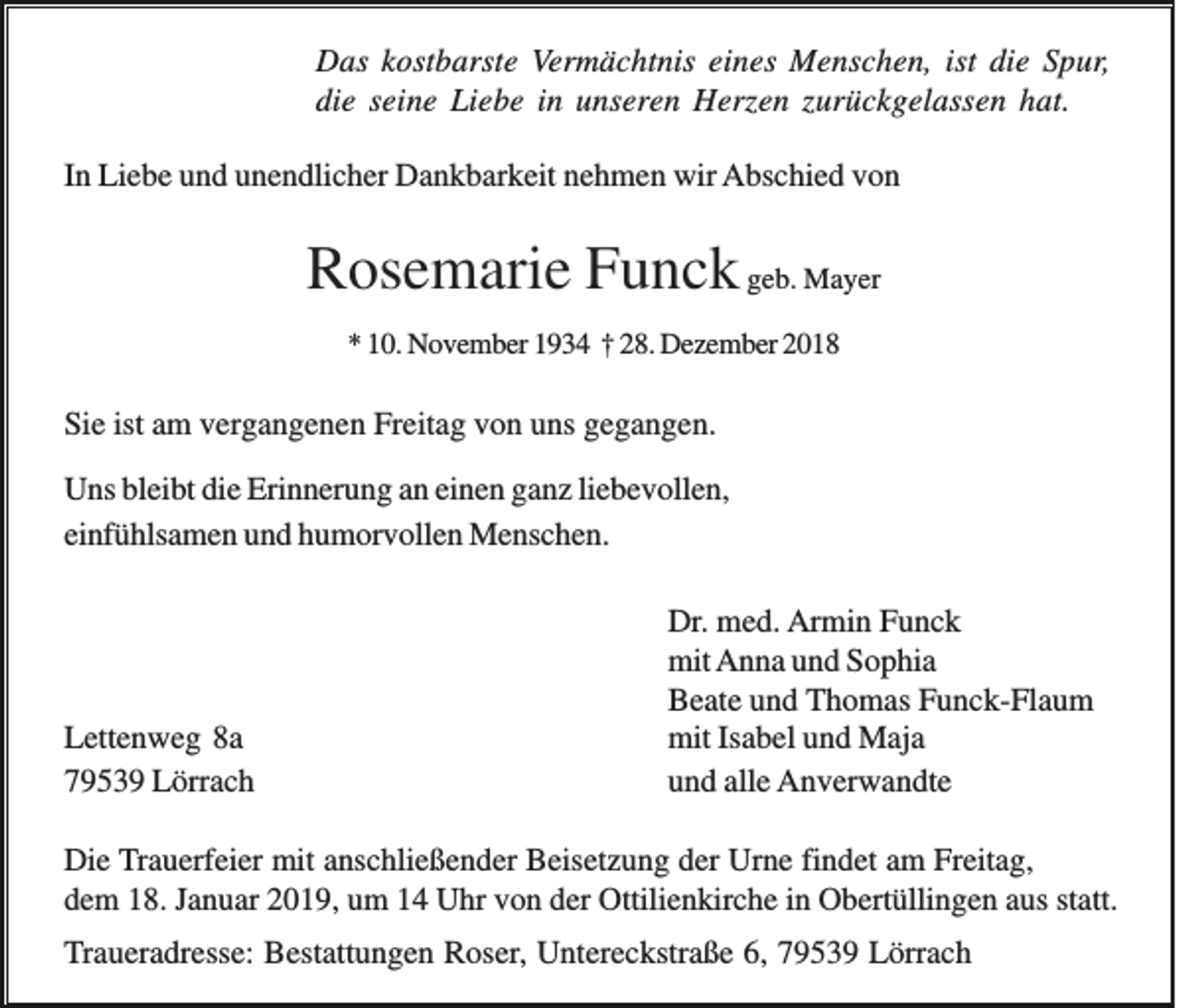<p>Das kostbarste Vermächtnis eines Menschen, ist die Spur,<br />die seine Liebe in unseren Herzen zurückgelassen hat.<br />In Liebe und unendlicher Dankbarkeit nehmen wir Abschied von</p><p>Rosemarie Funck geb. Mayer<br />* 10. November 1934 † 28. Dezember 2018</p><p>Sie ist am vergangenen Freitag von uns gegangen.<br />Uns bleibt die Erinnerung an einen ganz liebevollen,<br />einfühlsamen und humorvollen Menschen.</p><p>Lettenweg 8a<br />79539 Lörrach</p><p>Dr. med. Armin Funck<br />mit Anna und Sophia<br />Beate und Thomas Funck-Flaum<br />mit Isabel und Maja<br />und alle Anverwandte</p><p>Die Trauerfeier mit anschließender Beisetzung der Urne findet am Freitag,<br />dem 18. Januar 2019, um 14 Uhr von der Ottilienkirche in Obertüllingen aus statt.</p><p>Traueradresse: Bestattungen Roser, Untereckstraße 6, 79539 Lörrach</p>
