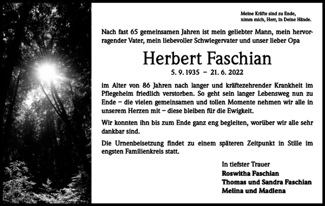 <p>Meine Kräfte sind zu Ende,<br />nimm mich, Herr, in Deine Hände.</p><p>Nach fast 65 gemeinsamen Jahren ist mein geliebter Mann, mein hervorragender Vater, mein liebevoller Schwiegervater und unser lieber Opa</p><p>Herbert Faschian<br />5. 9. 1935 – 21. 6. 2022</p><p>im Alter von 86 Jahren nach langer und kräftezehrender Krankheit im<br />­Pflegeheim friedlich verstorben. So geht sein langer Lebensweg nun zu<br />Ende – die vielen gemeinsamen und tollen Momente nehmen wir alle in<br />unserem Herzen mit – diese bleiben für die Ewigkeit.<br />Wir konnten ihn bis zum Ende ganz eng begleiten, worüber wir alle sehr<br />dankbar sind.<br />Die Urnenbeisetzung findet zu einem späteren Zeitpunkt in Stille im<br />engsten Familienkreis statt.<br />In tiefster Trauer<br />Roswitha Faschian<br />Thomas und Sandra Faschian<br />Melina und Madlena</p>