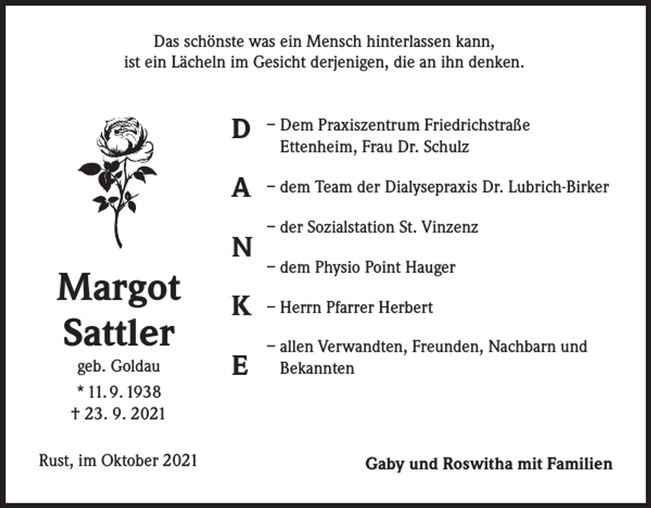 <p>Das schönste was ein Mensch hinterlassen kann,<br />ist ein Lächeln im Gesicht derjenigen, die an ihn denken.</p><p>Margot<br />Sattler<br />geb. Goldau<br />* 11. 9. 1938<br />† 23. 9. 2021</p><p>Rust, im Oktober 2021</p><p>D</p><p>– Dem Praxiszentrum Friedrichstraße<br />Ettenheim, Frau Dr. Schulz</p><p>A</p><p>– dem Team der Dialysepraxis Dr. Lubrich-Birker</p><p>N</p><p>– der Sozialstation St. Vinzenz<br />– dem Physio Point Hauger</p><p>K</p><p>– Herrn Pfarrer Herbert</p><p>E</p><p>– allen Verwandten, Freunden, Nachbarn und<br />Bekannten</p><p>Gaby und Roswitha mit Familien</p>