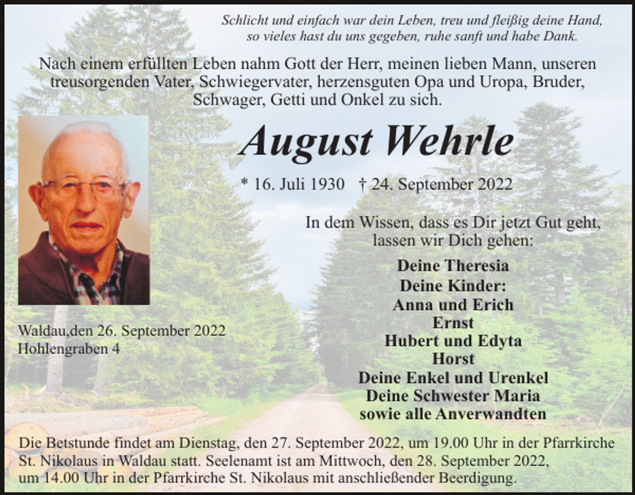 <p>Schlicht und einfach war dein Leben, treu und fleißig deine Hand,<br />so vieles hast du uns gegeben, ruhe sanft und habe Dank.</p><p>Nach einem erfüllten Leben nahm Gott der Herr, meinen lieben Mann, unseren<br />treusorgenden Vater, Schwiegervater, herzensguten Opa und Uropa, Bruder,<br />Schwager, Getti und Onkel zu sich.</p><p>August Wehrle<br />* 16. Juli 1930 † 24. September 2022</p><p>Waldau,den 26. September 2022<br />Hohlengraben 4</p><p>In dem Wissen, dass es Dir jetzt Gut geht,<br />lassen wir Dich gehen:<br />Deine Theresia<br />Deine Kinder:<br />Anna und Erich<br />Ernst<br />Hubert und Edyta<br />Horst<br />Deine Enkel und Urenkel<br />Deine Schwester Maria<br />sowie alle Anverwandten</p><p>Die Betstunde findet am Dienstag, den 27. September 2022, um 19.00 Uhr in der Pfarrkirche<br />St. Nikolaus in Waldau statt. Seelenamt ist am Mittwoch, den 28. September 2022,<br />um 14.00 Uhr in der Pfarrkirche St. Nikolaus mit anschließender Beerdigung.</p>