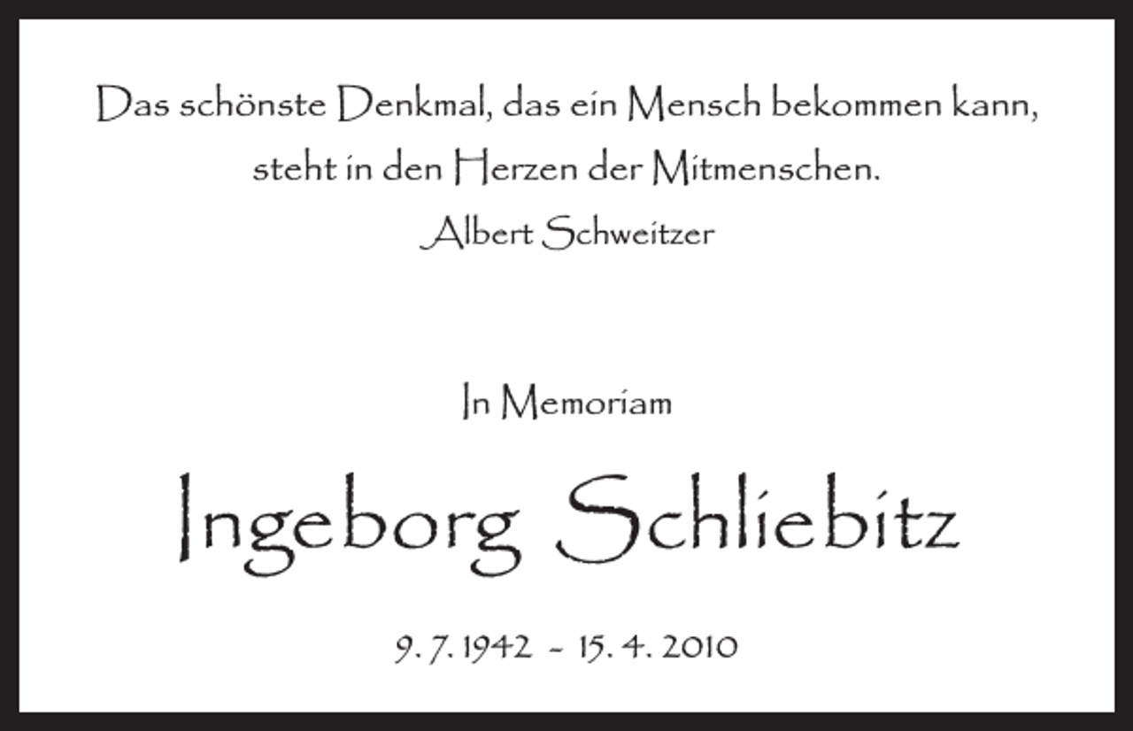 <p>Das schönste Denkmal, das ein Mensch bekommen kann,<br />steht in den Herzen der Mitmenschen.<br />Albert Schweitzer</p><p>In Memoriam</p><p>Ingeborg Schliebitz<br />9. 7. 1942 - 15. 4. 2010</p>