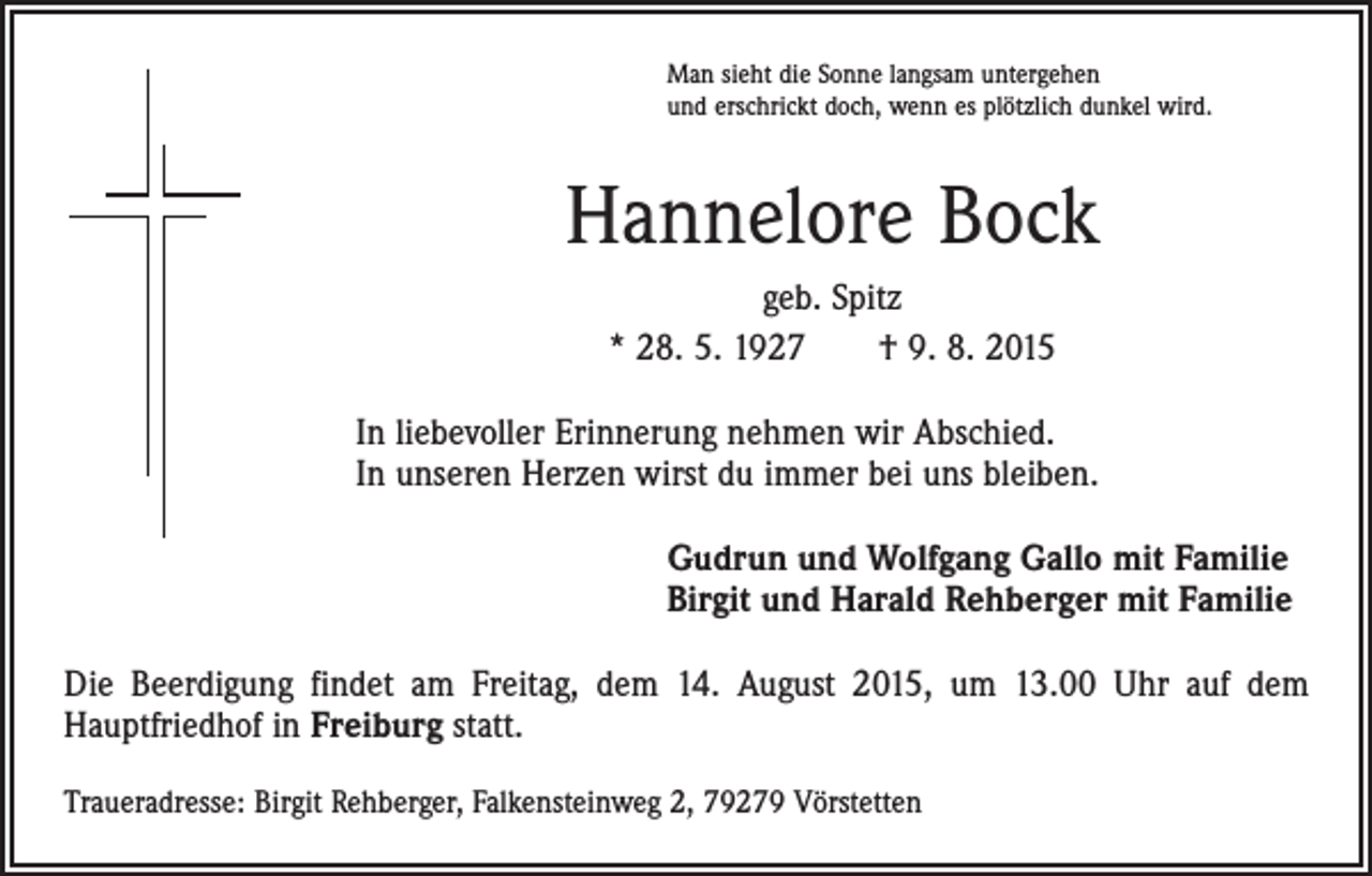 <p>Man sieht die Sonne langsam untergehen<br />und erschrickt doch, wenn es plötzlich dunkel wird.</p><p>Hannelore Bock<br />geb. Spitz<br />* 28. 5. 1927 † 9. 8. 2015<br />In liebevoller Erinnerung nehmen wir Abschied.<br />In unseren Herzen wirst du immer bei uns bleiben.<br />Gudrun und Wolfgang Gallo mit Familie<br />Birgit und Harald Rehberger mit Familie<br />Die Beerdigung findet am Freitag, dem 14. August 2015, um 13.00 Uhr auf dem<br />­Hauptfriedhof in Freiburg statt.<br />Traueradresse: Birgit Rehberger, Falkensteinweg 2, 79279 Vörstetten</p>