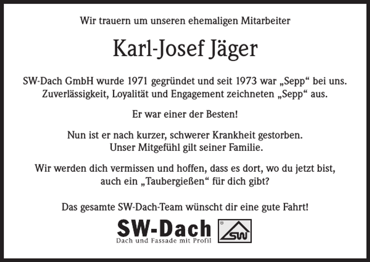 <p>Wir trauern um unseren ehemaligen Mitarbeiter</p><p>Karl-Josef Jäger<br />SW-Dach GmbH wurde 1971 gegründet und seit 1973 war „Sepp“ bei uns.<br />Zuverlässigkeit, Loyalität und Engagement zeichneten „Sepp“ aus.<br />Er war einer der Besten!<br />Nun ist er nach kurzer, schwerer Krankheit gestorben.<br />Unser Mitgefühl gilt seiner Familie.<br />Wir werden dich vermissen und hoffen, dass es dort, wo du jetzt bist,<br />auch ein „Taubergießen“ für dich gibt?<br />Das gesamte SW-Dach-Team wünscht dir eine gute Fahrt!</p>