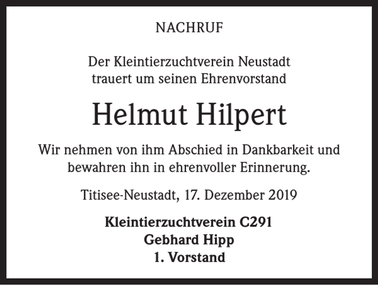<p>NACHRUF<br />Der Kleintierzuchtverein Neustadt<br />trauert um seinen Ehrenvorstand</p><p>Helmut Hilpert<br />Wir nehmen von ihm Abschied in Dankbarkeit und<br />bewahren ihn in ehrenvoller Erinnerung.<br />Titisee-Neustadt, 17. Dezember 2019<br />Kleintierzuchtverein C291<br />Gebhard Hipp<br />1. Vorstand</p>