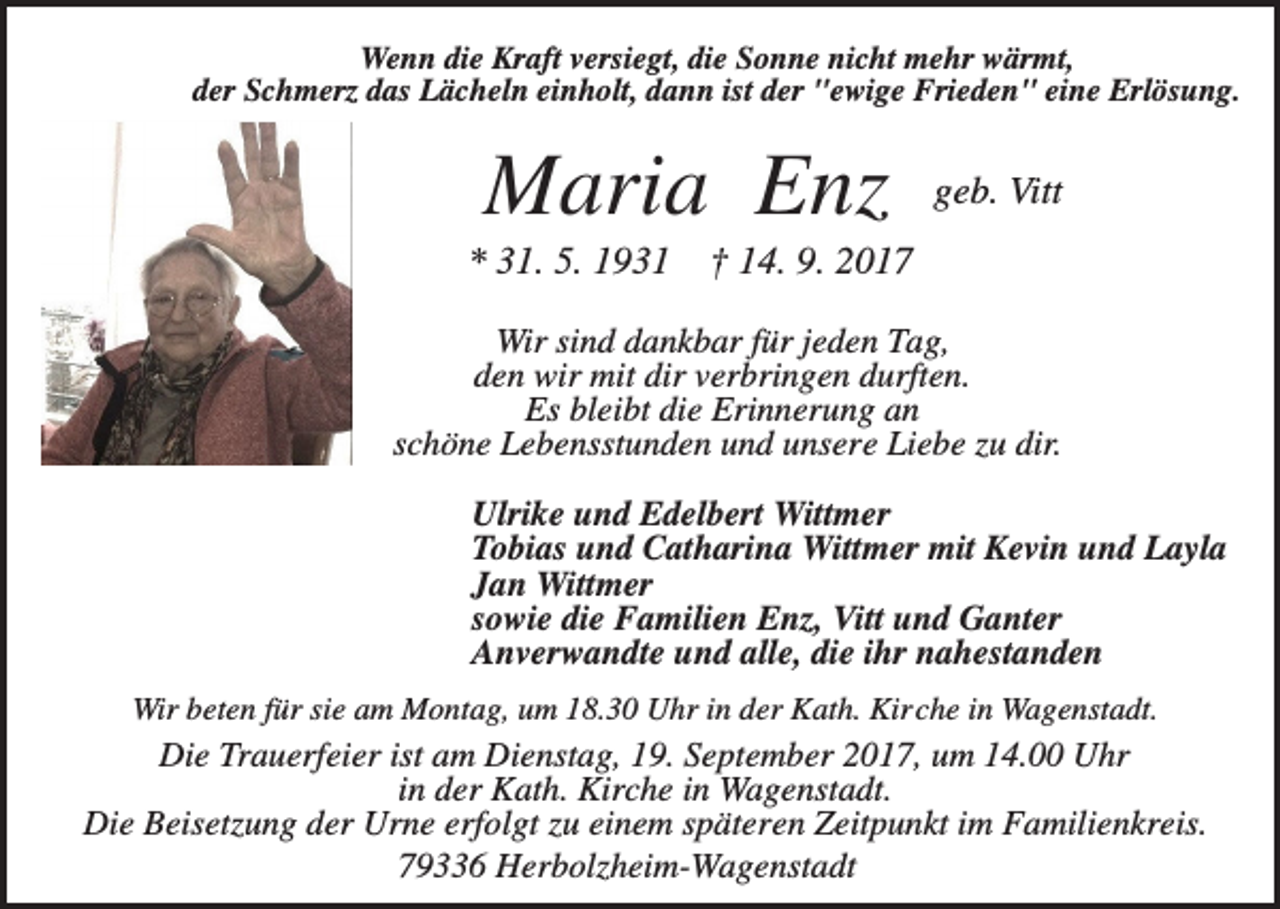 <p>Wenn die Kraft versiegt, die Sonne nicht mehr wärmt,<br />der Schmerz das Lächeln einholt, dann ist der "ewige Frieden" eine Erlösung.</p><p>Maria Enz<br />* 31. 5. 1931</p><p>geb. Vitt</p><p>† 14. 9. 2017</p><p>Wir sind dankbar für jeden Tag,<br />den wir mit dir verbringen durften.<br />Es bleibt die Erinnerung an<br />schöne Lebensstunden und unsere Liebe zu dir.<br />Ulrike und Edelbert Wittmer<br />Tobias und Catharina Wittmer mit Kevin und Layla<br />Jan Wittmer<br />sowie die Familien Enz, Vitt und Ganter<br />Anverwandte und alle, die ihr nahestanden<br />Wir beten für sie am Montag, um 18.30 Uhr in der Kath. Kirche in Wagenstadt.</p><p>Die Trauerfeier ist am Dienstag, 19. September 2017, um 14.00 Uhr<br />in der Kath. Kirche in Wagenstadt.<br />Die Beisetzung der Urne erfolgt zu einem späteren Zeitpunkt im Familienkreis.<br />79336 Herbolzheim-Wagenstadt</p>