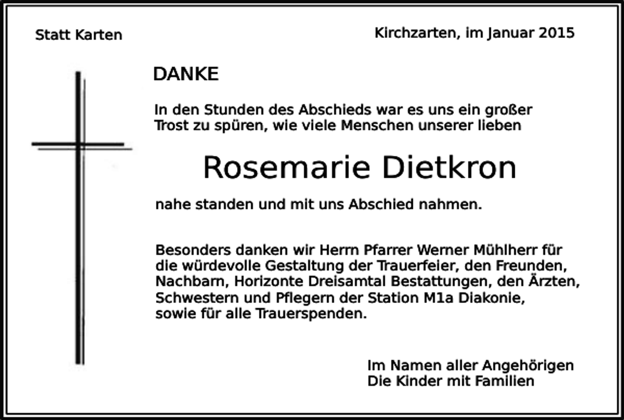 <p>Kirchzarten, im Januar 2015</p><p>Statt Karten</p><p>DANKE<br />In den Stunden des Abschieds war es uns ein großer<br />Trost zu spüren, wie viele Menschen unserer lieben</p><p>Rosemarie Dietkron<br />nahe standen und mit uns Abschied nahmen.<br />Besonders danken wir Herrn Pfarrer Werner Mühlherr für<br />die würdevolle Gestaltung der Trauerfeier, den Freunden,<br />Nachbarn, Horizonte Dreisamtal Bestattungen, den Ärzten,<br />Schwestern und Pflegern der Station M1a Diakonie,<br />sowie für alle Trauerspenden.<br />Im Namen aller Angehörigen<br />Die Kinder mit Familien</p>