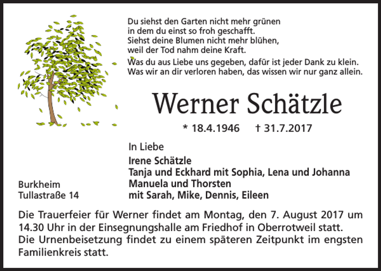 <p>Du siehst den Garten nicht mehr grünen<br />in dem du einst so froh geschafft.<br />Siehst deine Blumen nicht mehr blühen,<br />weil der Tod nahm deine Kraft.<br />Was du aus Liebe uns gegeben, dafür ist jeder Dank zu klein.<br />Was wir an dir verloren haben, das wissen wir nur ganz allein.</p><p>Werner Schätzle<br />* 18.4.1946</p><p>Burkheim<br />Tullastraße 14</p><p>† 31.7.2017</p><p>In Liebe<br />Irene Schätzle<br />Tanja und Eckhard mit Sophia, Lena und Johanna<br />Manuela und Thorsten<br />mit Sarah, Mike, Dennis, Eileen</p><p>Die Trauerfeier für Werner findet am Montag, den 7. August 2017 um<br />14.30 Uhr in der Einsegnungshalle am Friedhof in Oberrotweil statt.<br />Die Urnenbeisetzung findet zu einem späteren Zeitpunkt im engsten<br />Familienkreis statt.</p>