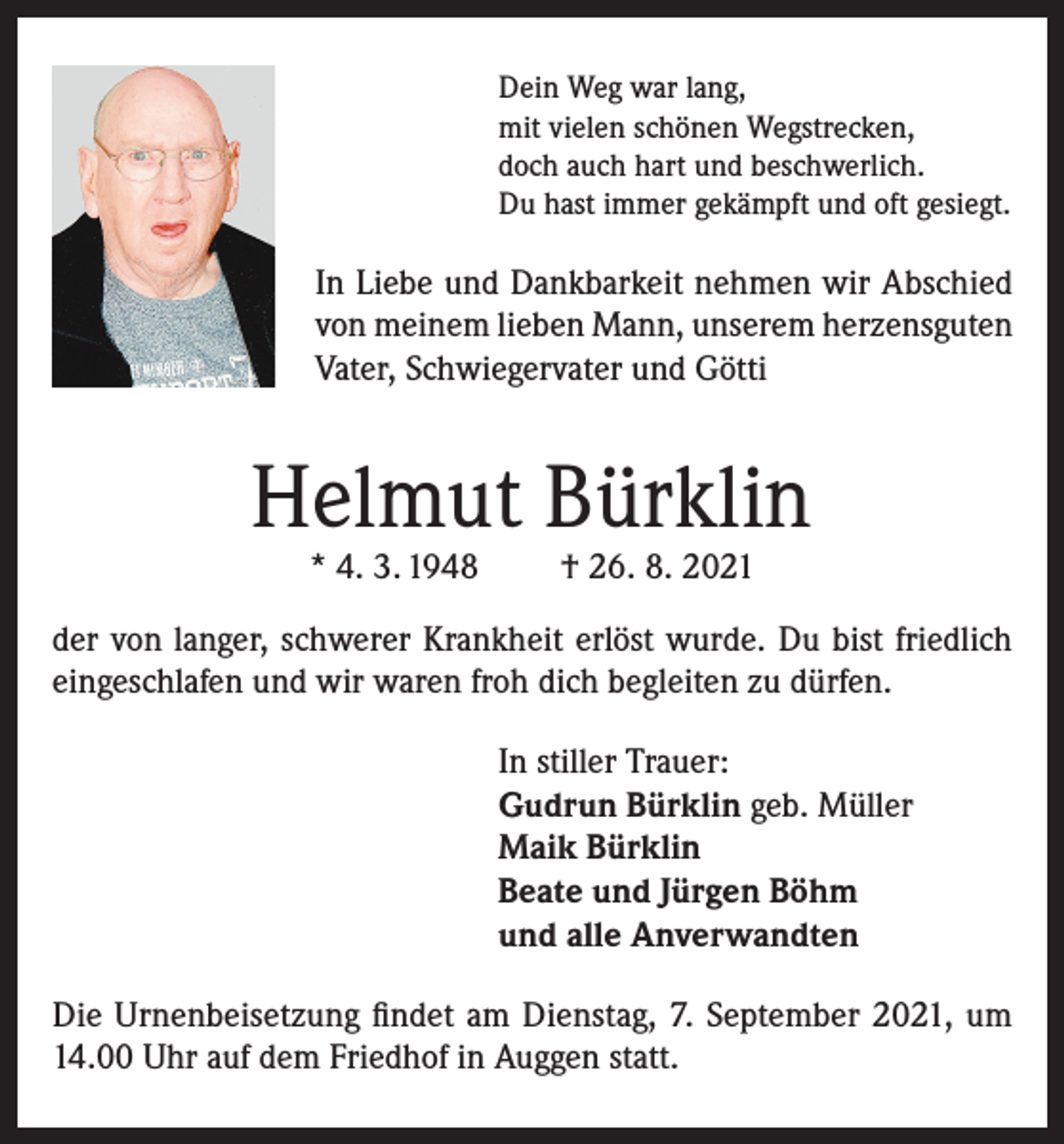<p>Dein Weg war lang,<br />mit vielen schönen Wegstrecken,<br />doch auch hart und beschwerlich.<br />Du hast immer gekämpft und oft gesiegt.</p><p>In Liebe und Dankbarkeit nehmen wir Abschied<br />von meinem lieben Mann, unserem herzensguten<br />Vater, Schwiegervater und Götti</p><p>Helmut Bürklin<br />* 4. 3. 1948</p><p>† 26. 8. 2021</p><p>der von langer, schwerer Krankheit erlöst wurde. Du bist friedlich<br />eingeschlafen und wir waren froh dich begleiten zu dürfen.<br />In stiller Trauer:<br />Gudrun Bürklin geb. Müller<br />Maik Bürklin<br />Beate und Jürgen Böhm<br />und alle Anverwandten<br />Die Urnenbeisetzung findet am Dienstag, 7. September 2021, um<br />14.00 Uhr auf dem Friedhof in Auggen statt.</p>