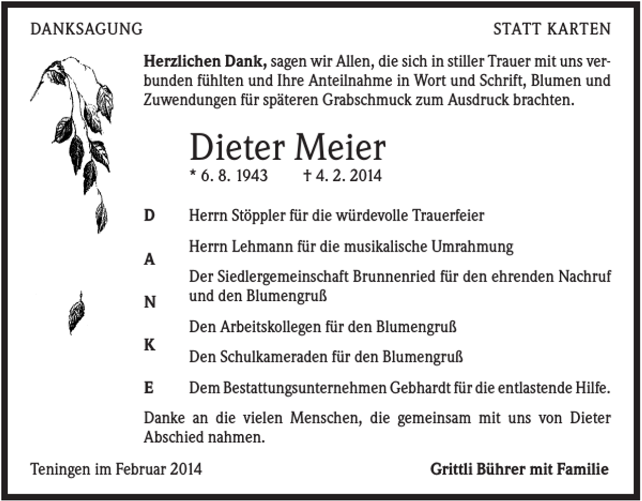 <p>DANKSAGUNG</p><p>STATT KARTEN<br />Herzlichen Dank, sagen wir Allen, die sich in stiller Trauer mit uns verbunden fühlten und Ihre Anteilnahme in Wort und Schrift, Blumen und<br />Zuwendungen für späteren Grabschmuck zum Ausdruck brachten.</p><p>Dieter Meier<br />* 6. 8. 1943<br />D<br />A<br />N</p><p>† 4. 2. 2014</p><p>Herrn Stöppler für die würdevolle Trauerfeier<br />Herrn Lehmann für die musikalische Umrahmung<br />Der Siedlergemeinschaft Brunnenried für den ehrenden Nachruf<br />und den Blumengruß<br />Den Arbeitskollegen für den Blumengruß</p><p>K<br />E</p><p>Den Schulkameraden für den Blumengruß<br />Dem Bestattungsunternehmen Gebhardt für die entlastende Hilfe.</p><p>Danke an die vielen Menschen, die gemeinsam mit uns von Dieter<br />Abschied nahmen.<br />Teningen im Februar 2014</p><p>Grittli Bührer mit Familie</p>