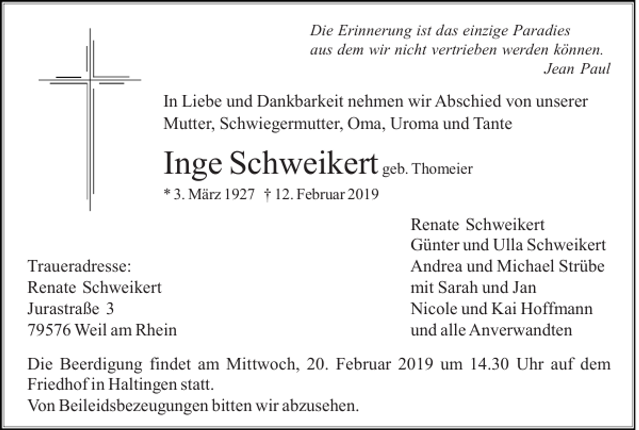 <p>Die Erinnerung ist das einzige Paradies<br />aus dem wir nicht vertrieben werden können.<br />Jean Paul</p><p>In Liebe und Dankbarkeit nehmen wir Abschied von unserer<br />Mutter, Schwiegermutter, Oma, Uroma und Tante</p><p>Inge Schweikert geb. Thomeier<br />* 3. März 1927 † 12. Februar 2019</p><p>Traueradresse:<br />Renate Schweikert<br />Jurastraße 3<br />79576 Weil am Rhein</p><p>Renate Schweikert<br />Günter und Ulla Schweikert<br />Andrea und Michael Strübe<br />mit Sarah und Jan<br />Nicole und Kai Hoffmann<br />und alle Anverwandten</p><p>Die Beerdigung findet am Mittwoch, 20. Februar 2019 um 14.30 Uhr auf dem<br />Friedhof in Haltingen statt.<br />Von Beileidsbezeugungen bitten wir abzusehen.</p>