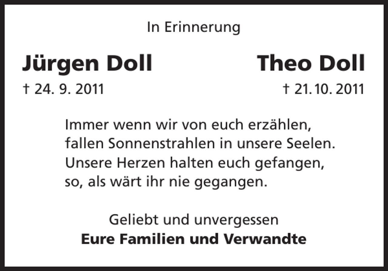 <p>In Erinnerung</p><p>Jürgen Doll<br />† 24. 9. 2011</p><p>Theo Doll<br />† 21.10. 2011</p><p>Immer wenn wir von euch erzählen,<br />fallen Sonnenstrahlen in unsere Seelen.<br />Unsere Herzen halten euch gefangen,<br />so, als wärt ihr nie gegangen.<br />Geliebt und unvergessen<br />Eure Familien und Verwandte</p>
