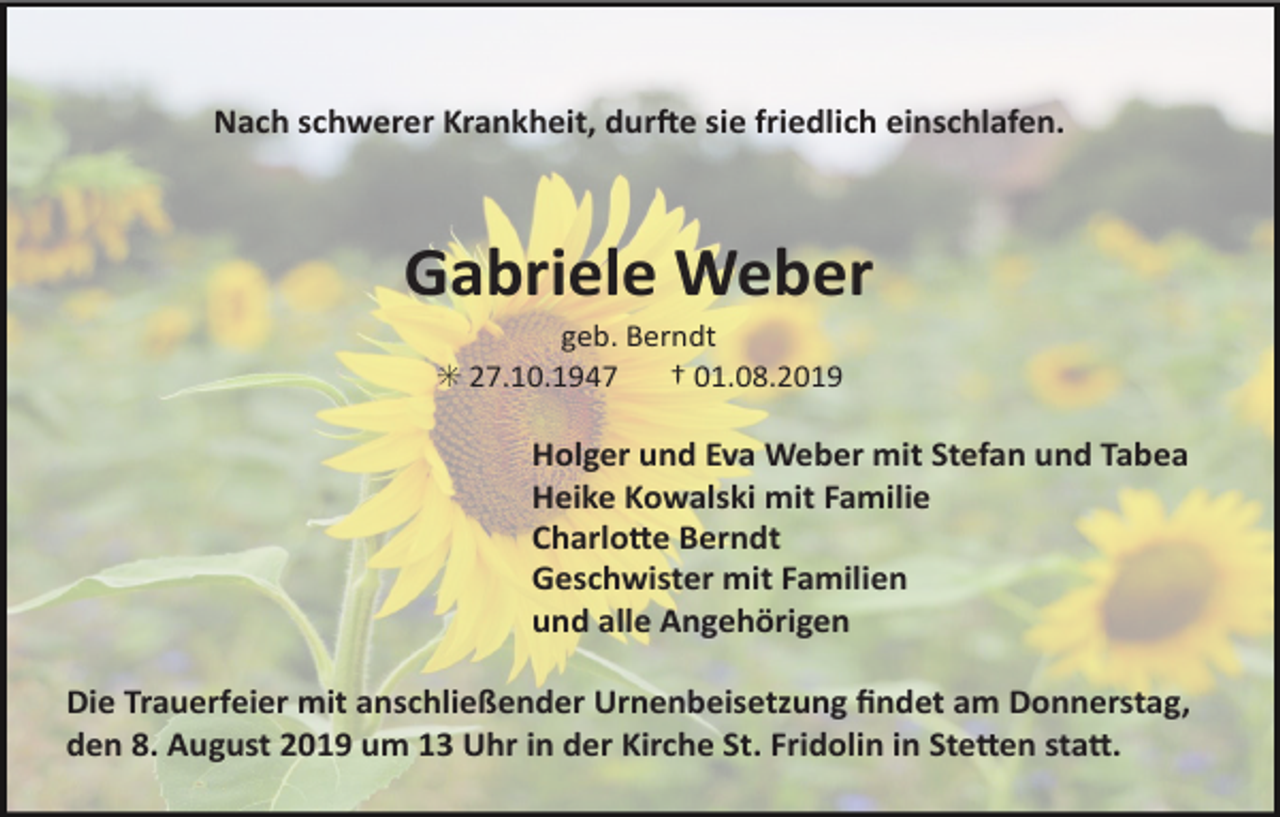 <p>Nach schwerer Krankheit, dur2e sie friedlich einschlafen.</p><p>Gabriele Weber<br />geb. Berndt<br />✳ 27.10.1947 † 01.08.2019</p><p>Holger und Eva Weber mit Stefan und Tabea<br />Heike Kowalski mit Familie<br />CharloCe Berndt<br />Geschwister mit Familien<br />und alle Angehörigen<br />Die Trauerfeier mit anschließender Urnenbeisetzung ﬁndet am Donnerstag,<br />den 8. August 2019 um 13 Uhr in der Kirche St. Fridolin in SteCen staC.</p>