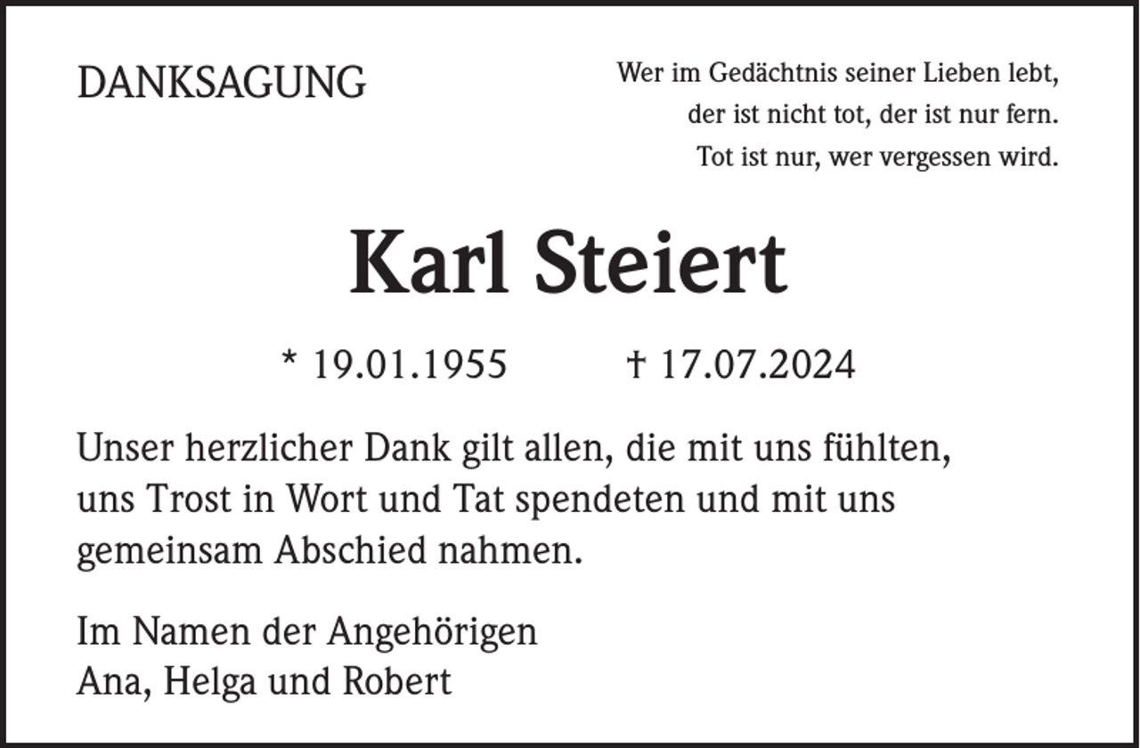 <p>DANKSAGUNG</p><p>Wer im Gedächtnis seiner Lieben lebt,<br />der ist nicht tot, der ist nur fern.<br />Tot ist nur, wer vergessen wird.</p><p>Karl Steiert<br />* 19.01.1955</p><p>† 17.07.2024</p><p>Unser herzlicher Dank gilt allen, die mit uns fühlten,<br />uns Trost in Wort und Tat spendeten und mit uns<br />gemeinsam Abschied nahmen.<br />Im Namen der Angehörigen<br />Ana, Helga und Robert</p>
