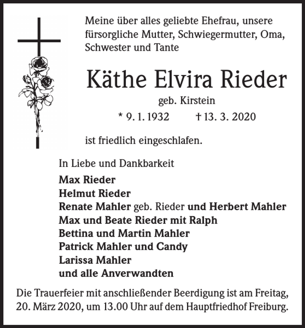 <p>Meine über alles geliebte Ehefrau, unsere<br />fürsorgliche Mutter, Schwiegermutter, Oma,<br />Schwester und Tante</p><p>Käthe Elvira Rieder<br />geb. Kirstein<br />* 9. 1. 1932<br />† 13. 3. 2020</p><p>ist friedlich eingeschlafen.<br />In Liebe und Dankbarkeit<br />Max Rieder<br />Helmut Rieder<br />Renate Mahler geb. Rieder und Herbert Mahler<br />Max und Beate Rieder mit Ralph<br />Bettina und Martin Mahler<br />Patrick Mahler und Candy<br />Larissa Mahler<br />und alle Anverwandten<br />Die Trauerfeier mit anschließender Beerdigung ist am Freitag,<br />20. März 2020, um 13.00 Uhr auf dem Hauptfriedhof Freiburg.</p>