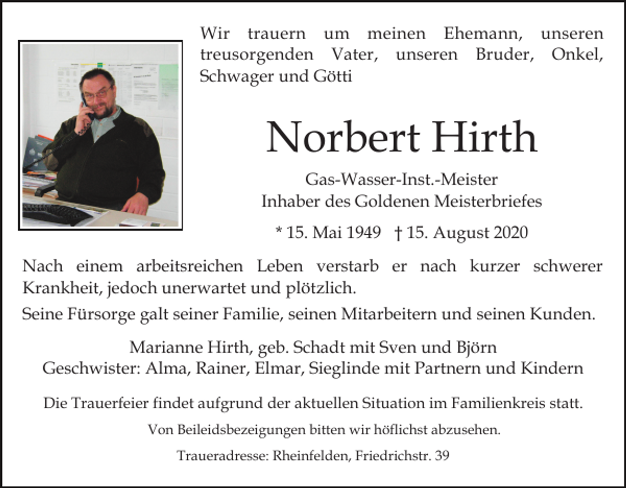 <p>Wir trauern um meinen Ehemann, unseren<br />treusorgenden Vater, unseren Bruder, Onkel,<br />Schwager und Götti</p><p>Norbert Hirth<br />Gas-Wasser-Inst.-Meister<br />Inhaber des Goldenen Meisterbriefes<br />* 15. Mai 1949 † 15. August 2020<br />Nach einem arbeitsreichen Leben verstarb er nach kurzer schwerer<br />Krankheit, jedoch unerwartet und plötzlich.<br />Seine Fürsorge galt seiner Familie, seinen Mitarbeitern und seinen Kunden.<br />Marianne Hirth, geb. Schadt mit Sven und Björn<br />Geschwister: Alma, Rainer, Elmar, Sieglinde mit Partnern und Kindern<br />Die Trauerfeier findet aufgrund der aktuellen Situation im Familienkreis statt.<br />Von Beileidsbezeigungen bitten wir höflichst abzusehen.<br />Traueradresse: Rheinfelden, Friedrichstr. 39</p>