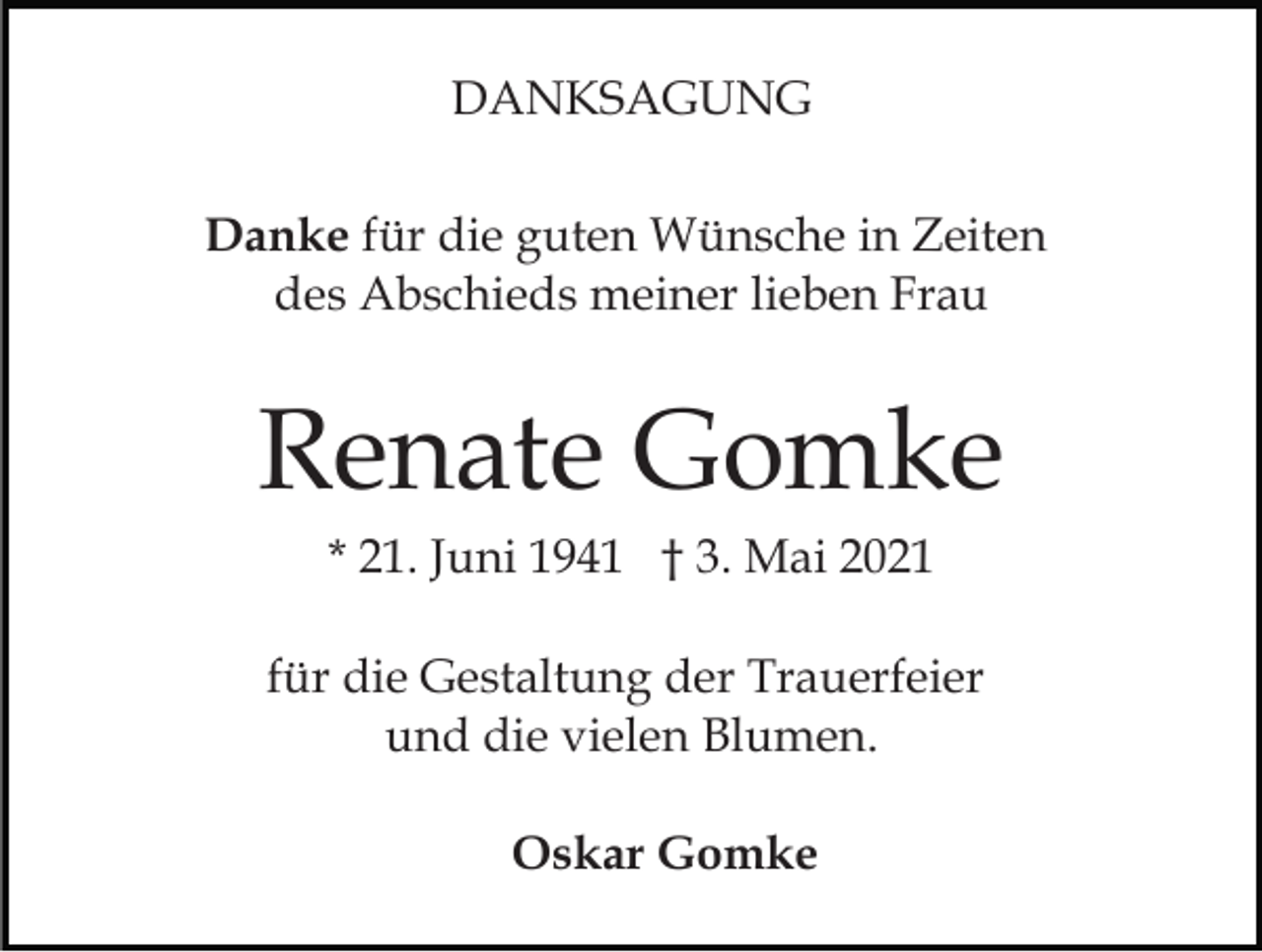 <p>DANKSAGUNG<br />Danke für die guten Wünsche in Zeiten<br />des Abschieds meiner lieben Frau</p><p>Renate Gomke<br />* 21. Juni 1941 † 3. Mai 2021<br />für die Gestaltung der Trauerfeier<br />und die vielen Blumen.<br />Oskar Gomke</p>