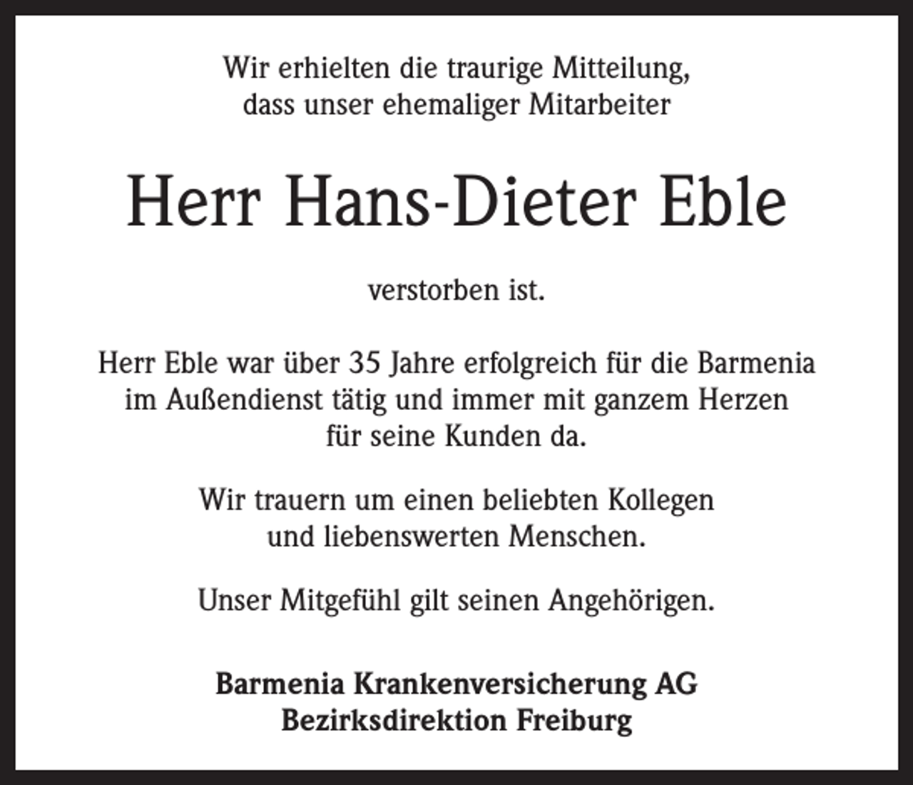 <p>Wir erhielten die traurige Mitteilung,<br />dass unser ehemaliger Mitarbeiter</p><p>Herr Hans-Dieter Eble<br />verstorben ist.<br />Herr Eble war über 35 Jahre erfolgreich für die Barmenia<br />im Außendienst tätig und immer mit ganzem Herzen<br />für seine Kunden da.<br />Wir trauern um einen beliebten Kollegen<br />und liebenswerten Menschen.<br />Unser Mitgefühl gilt seinen Angehörigen.<br />Barmenia Krankenversicherung AG<br />Bezirksdirektion Freiburg</p>