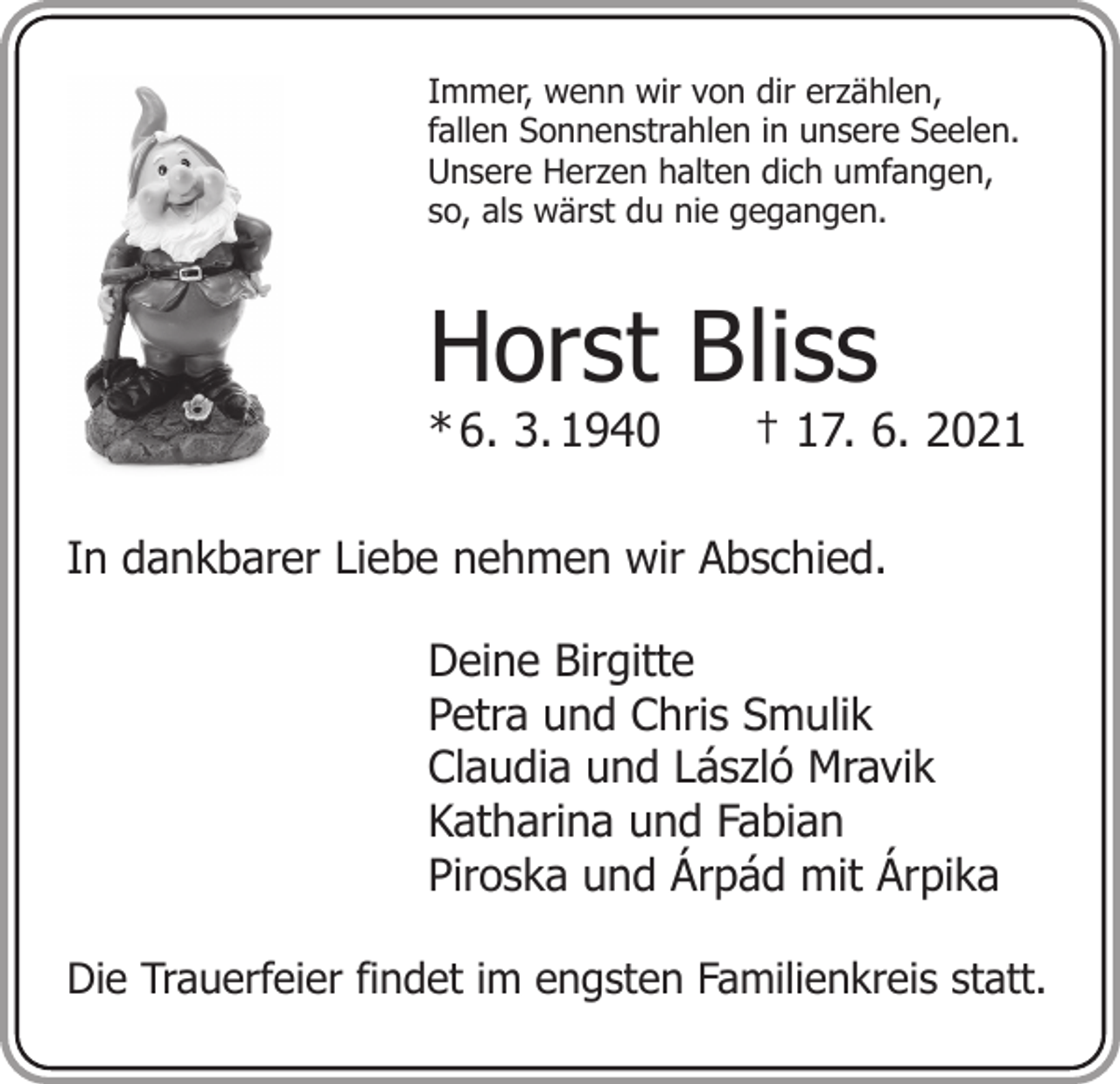 <p>Immer, wenn wir von dir erzählen,<br />fallen Sonnenstrahlen in unsere Seelen.<br />Unsere Herzen halten dich umfangen,<br />so, als wärst du nie gegangen.</p><p>Horst Bliss</p><p>* 6. 3. 1940 † 17. 6. 2021<br />In dankbarer Liebe nehmen wir Abschied.<br />Deine Birgitte<br />Petra und Chris Smulik<br />Claudia und László Mravik<br />Katharina und Fabian<br />Piroska und Árpád mit Árpika<br />Die Trauerfeier findet im engsten Familienkreis statt.</p>