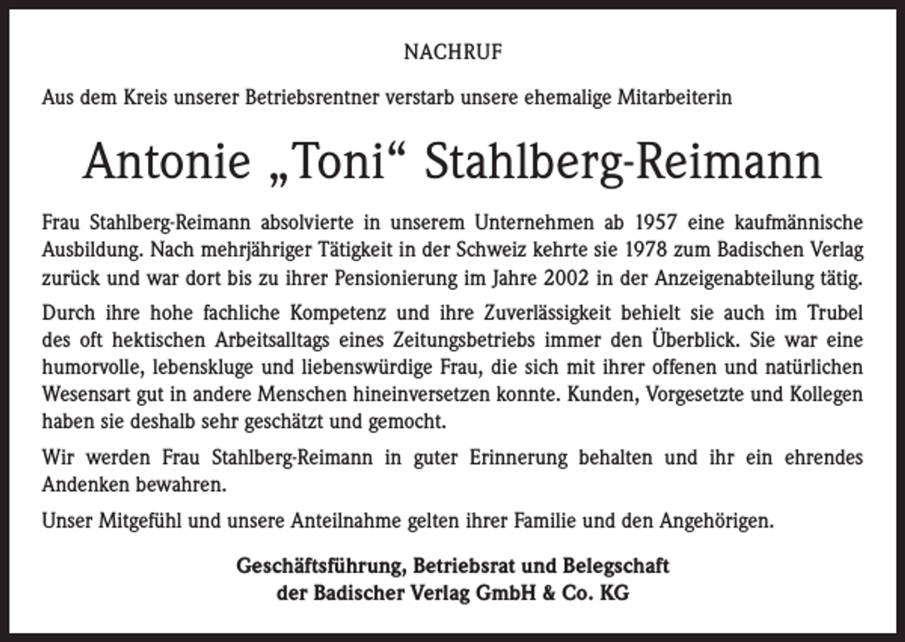 <p>NACHRUF<br />Aus dem Kreis unserer Betriebsrentner verstarb unsere ehemalige Mitarbeiterin</p><p>Antonie „Toni“ Stahlberg-Reimann<br />Frau Stahlberg-Reimann absolvierte in unserem Unternehmen ab 1957 eine kaufmännische<br />Ausbildung. Nach mehrjähriger Tätigkeit in der Schweiz kehrte sie 1978 zum Badischen Verlag<br />zurück und war dort bis zu ihrer Pensionierung im Jahre 2002 in der Anzeigenabteilung tätig.<br />Durch ihre hohe fachliche Kompetenz und ihre Zuverlässigkeit behielt sie auch im Trubel<br />des oft hektischen Arbeitsalltags eines Zeitungsbetriebs immer den Überblick. Sie war eine<br />­humorvolle, lebenskluge und liebenswürdige Frau, die sich mit ihrer offenen und natürlichen<br />Wesensart gut in andere Menschen hineinversetzen konnte. Kunden, Vorgesetzte und Kollegen<br />haben sie deshalb sehr geschätzt und gemocht.<br />Wir werden Frau Stahlberg-Reimann in guter Erinnerung behalten und ihr ein ehrendes<br />­Andenken bewahren.<br />Unser Mitgefühl und unsere Anteilnahme gelten ihrer Familie und den Angehörigen.<br />Geschäftsführung, Betriebsrat und Belegschaft<br />der Badischer Verlag GmbH &amp; Co. KG</p>