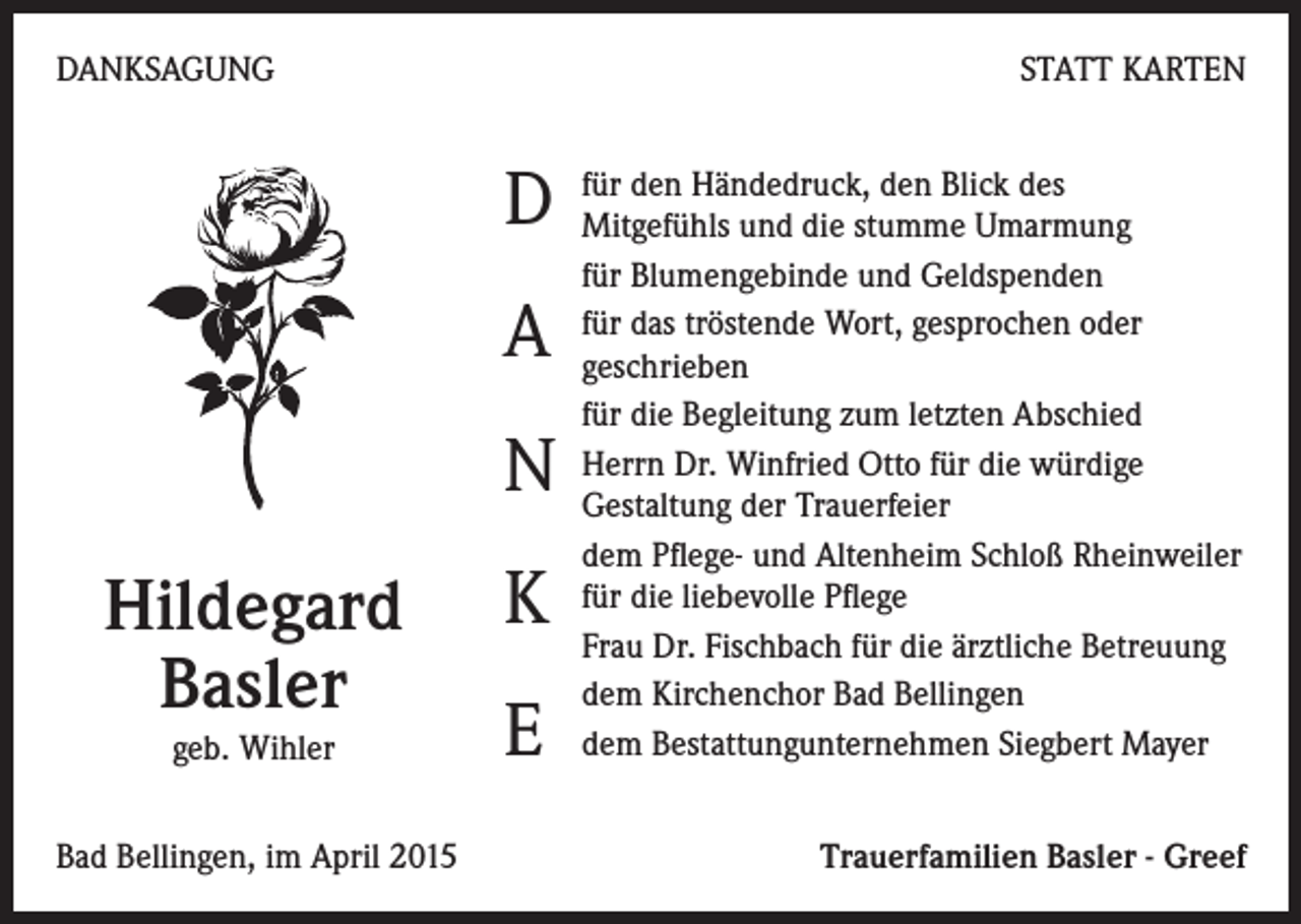 <p>DANKSAGUNG</p><p>STATT KARTEN<br />den Händedruck, den Blick des<br />D für<br />Mitgefühls und die stumme Umarmung</p><p>A<br />N<br />Hildegard<br />Basler<br />geb. Wihler<br />Bad Bellingen, im April 2015</p><p>K<br />E</p><p>für Blumengebinde und Geldspenden<br />für das tröstende Wort, gesprochen oder<br />geschrieben<br />für die Begleitung zum letzten Abschied<br />Herrn Dr. Winfried Otto für die würdige<br />Gestaltung der Trauerfeier<br />dem Pflege- und Altenheim Schloß Rheinweiler<br />für die liebevolle Pflege<br />Frau Dr. Fischbach für die ärztliche Betreuung<br />dem Kirchenchor Bad Bellingen<br />dem Bestattungunternehmen Siegbert Mayer<br />Trauerfamilien Basler - Greef</p>
