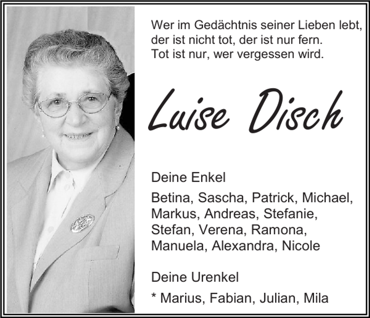 <p>Wer im Gedächtnis seiner Lieben lebt,<br />der ist nicht tot, der ist nur fern.<br />Tot ist nur, wer vergessen wird.</p><p>Luise Disch<br />Deine Enkel<br />Betina, Sascha, Patrick, Michael,<br />Markus, Andreas, Stefanie,<br />Stefan, Verena, Ramona,<br />Manuela, Alexandra, Nicole<br />Deine Urenkel<br />* Marius, Fabian, Julian, Mila</p>