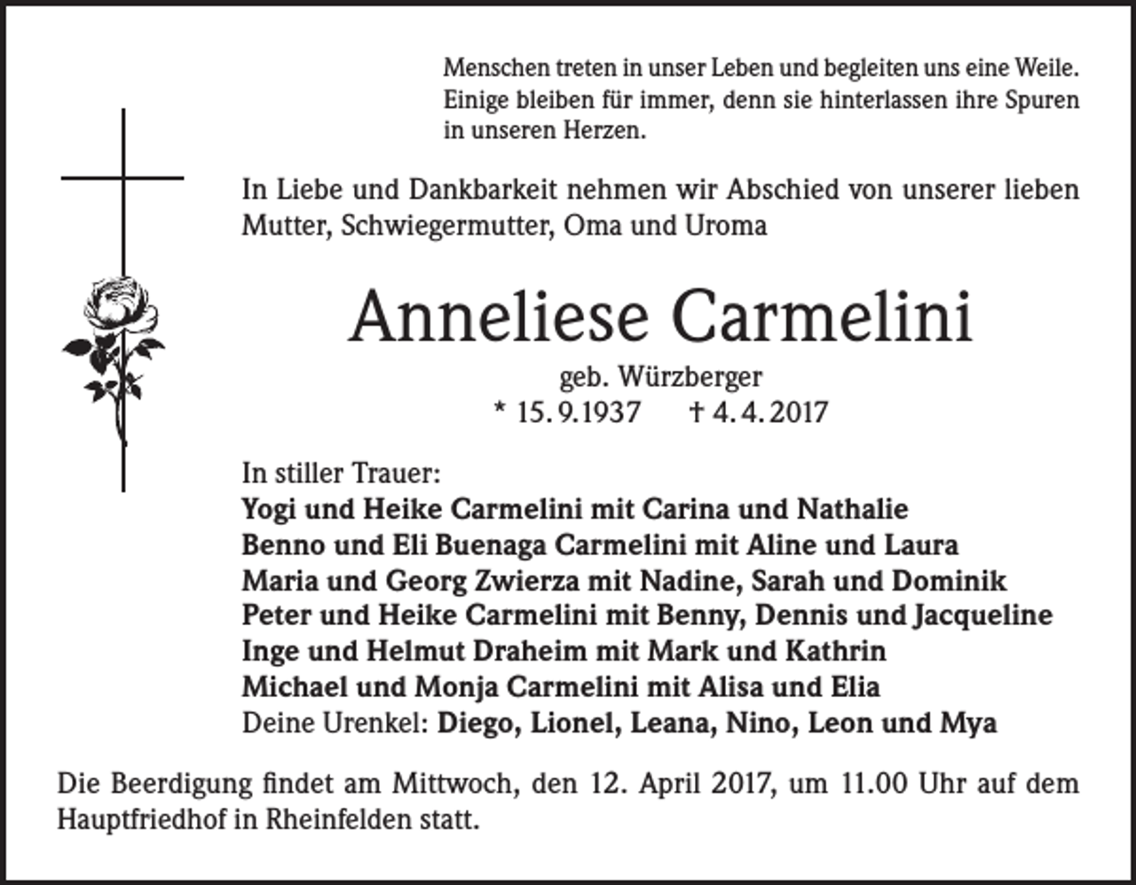 <p>Menschen treten in unser Leben und begleiten uns eine Weile.<br />Einige bleiben für immer, denn sie hinterlassen ihre Spuren<br />in unseren Herzen.</p><p>In Liebe und Dankbarkeit nehmen wir Abschied von unserer lieben<br />Mutter, Schwiegermutter, Oma und Uroma</p><p>Anneliese Carmelini<br />geb. Würzberger<br />* 15. 9.1937 † 4. 4. 2017</p><p>In stiller Trauer:<br />Yogi und Heike Carmelini mit Carina und Nathalie<br />Benno und Eli Buenaga Carmelini mit Aline und Laura<br />Maria und Georg Zwierza mit Nadine, Sarah und Dominik<br />Peter und Heike Carmelini mit Benny, Dennis und Jacqueline<br />Inge und Helmut Draheim mit Mark und Kathrin<br />Michael und Monja Carmelini mit Alisa und Elia<br />Deine Urenkel: Diego, Lionel, Leana, Nino, Leon und Mya<br />Die Beerdigung findet am Mittwoch, den 12. April 2017, um 11.00 Uhr auf dem<br />Hauptfriedhof in Rheinfelden statt.</p>