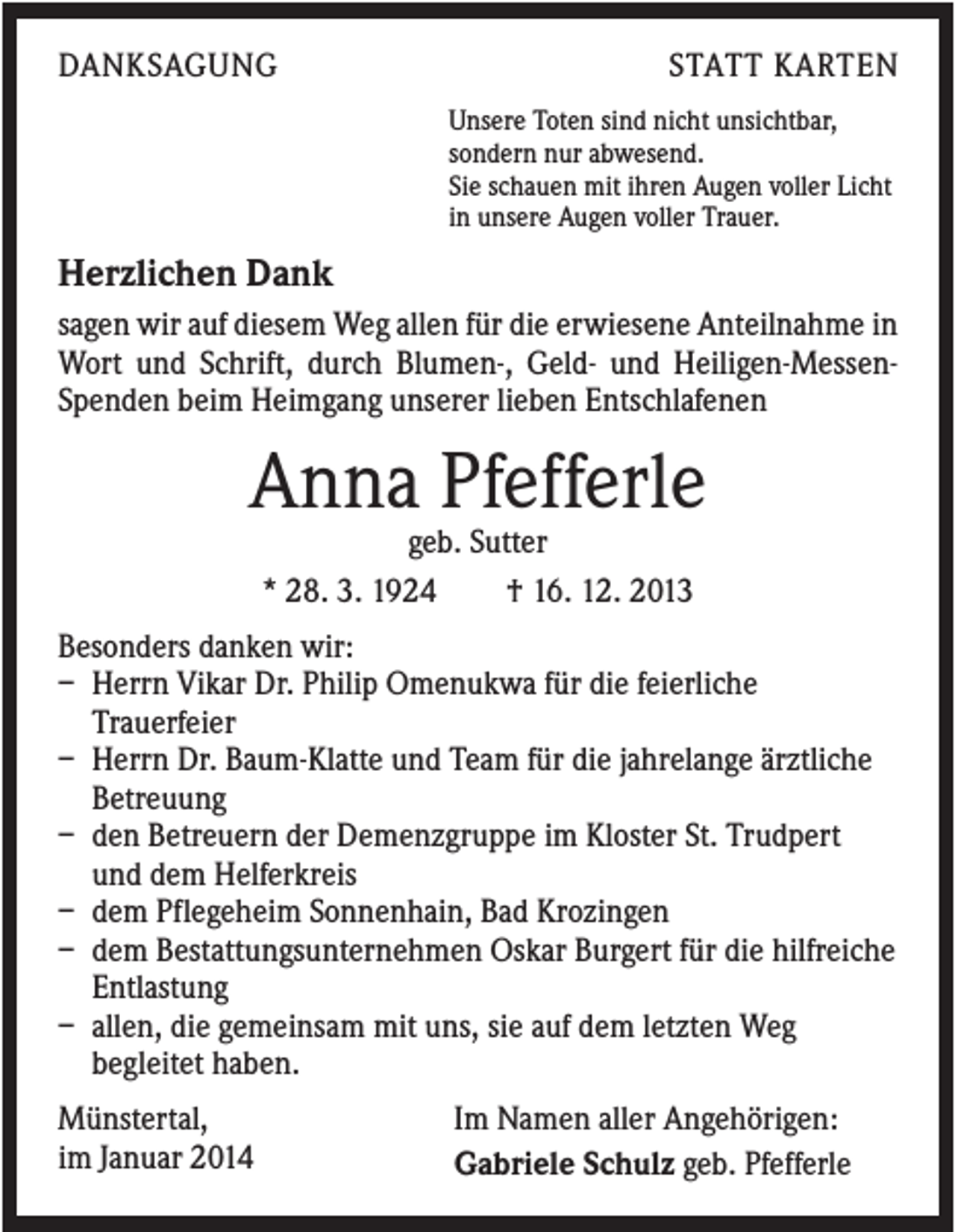 <p>DANKSAGUNG</p><p>STATT KARTEN<br />Unsere Toten sind nicht unsichtbar,<br />sondern nur abwesend.<br />Sie schauen mit ihren Augen voller Licht<br />in unsere Augen voller Trauer.</p><p>Herzlichen Dank<br />sagen wir auf diesem Weg allen für die erwiesene Anteilnahme in<br />Wort und Schrift, durch Blumen-, Geld- und Heiligen-MessenSpenden beim Heimgang unserer lieben Entschlafenen</p><p>Anna Pfefferle<br />geb. Sutter<br />* 28. 3. 1924<br />† 16. 12. 2013<br />Besonders danken wir:<br />– Herrn Vikar Dr. Philip Omenukwa für die feierliche<br />Trauerfeier<br />– Herrn Dr. Baum-Klatte und Team für die jahrelange ärztliche<br />Betreuung<br />– den Betreuern der Demenzgruppe im Kloster St. Trudpert<br />und dem Helferkreis<br />– dem Pflegeheim Sonnenhain, Bad Krozingen<br />– dem Bestattungsunternehmen Oskar Burgert für die hilfreiche<br />Entlastung<br />– allen, die gemeinsam mit uns, sie auf dem letzten Weg<br />begleitet haben.<br />Münstertal,<br />im Januar 2014</p><p>Im Namen aller Angehörigen:<br />Gabriele Schulz geb. Pfefferle</p>
