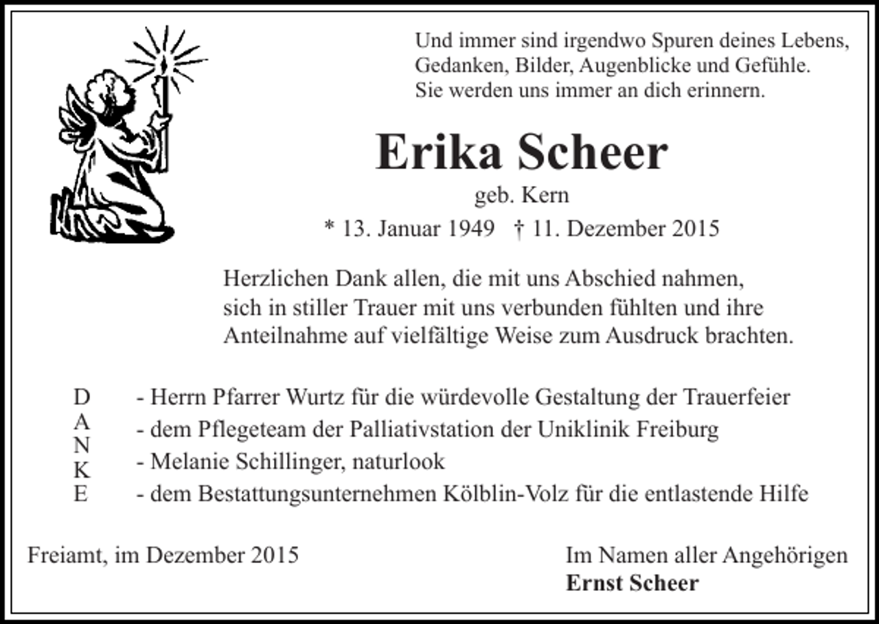 <p>Und immer sind irgendwo Spuren deines Lebens,<br />Gedanken, Bilder, Augenblicke und Gefühle.<br />Sie werden uns immer an dich erinnern.</p><p>Erika Scheer<br />geb. Kern<br />* 13. Januar 1949 † 11. Dezember 2015<br />Herzlichen Dank allen, die mit uns Abschied nahmen,<br />sich in stiller Trauer mit uns verbunden fühlten und ihre<br />Anteilnahme auf vielfältige Weise zum Ausdruck brachten.<br />D<br />A<br />N<br />K<br />E</p><p>- Herrn Pfarrer Wurtz für die würdevolle Gestaltung der Trauerfeier<br />- dem Pflegeteam der Palliativstation der Uniklinik Freiburg<br />- Melanie Schillinger, naturlook<br />- dem Bestattungsunternehmen Kölblin-Volz für die entlastende Hilfe</p><p>Freiamt, im Dezember 2015</p><p>Im Namen aller Angehörigen<br />Ernst Scheer</p>