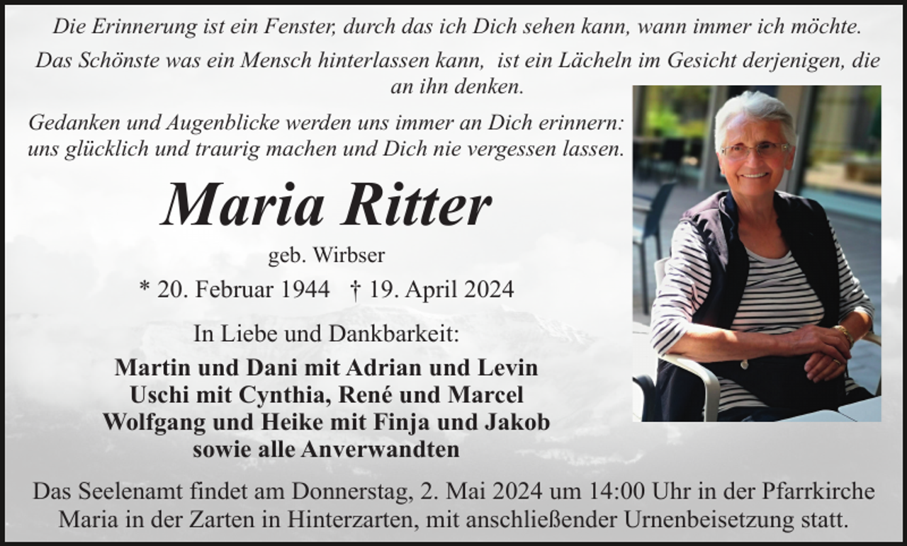 <p>Die Erinnerung ist ein Fenster, durch das ich Dich sehen kann, wann immer ich möchte.<br />Das Schönste was ein Mensch hinterlassen kann, ist ein Lächeln im Gesicht derjenigen, die<br />an ihn denken.<br />Gedanken und Augenblicke werden uns immer an Dich erinnern:<br />uns glücklich und traurig machen und Dich nie vergessen lassen.</p><p>Maria Ritter<br />geb. Wirbser</p><p>* 20. Februar 1944 † 19. April 2024<br />In Liebe und Dankbarkeit:<br />Martin und Dani mit Adrian und Levin<br />Uschi mit Cynthia, René und Marcel<br />Wolfgang und Heike mit Finja und Jakob<br />sowie alle Anverwandten<br />Das Seelenamt findet am Donnerstag, 2. Mai 2024 um 14:00 Uhr in der Pfarrkirche<br />Maria in der Zarten in Hinterzarten, mit anschließender Urnenbeisetzung statt.</p>