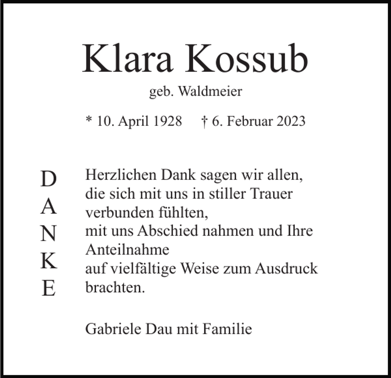 <p>Klara Kossub<br />geb. Waldmeier<br />* 10. April 1928</p><p>D<br />A<br />N<br />K<br />E</p><p>† 6. Februar 2023</p><p>Herzlichen Dank sagen wir allen,<br />die sich mit uns in stiller Trauer<br />verbunden fühlten,<br />mit uns Abschied nahmen und Ihre<br />Anteilnahme<br />auf vielfältige Weise zum Ausdruck<br />brachten.<br />Gabriele Dau mit Familie</p>