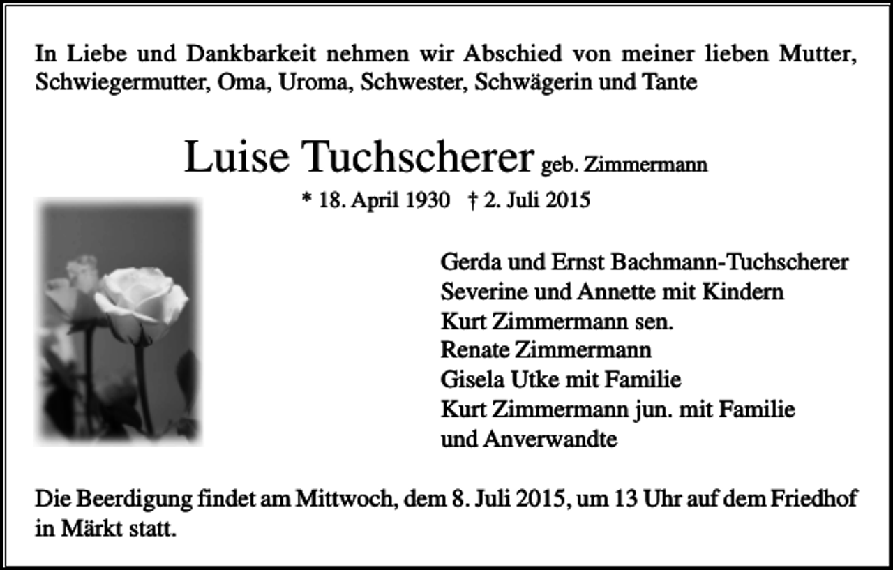 <p>In Liebe und Dankbarkeit nehmen wir Abschied von meiner lieben Mutter,<br />Schwiegermutter, Oma, Uroma, Schwester, Schwägerin und Tante</p><p>Luise Tuchscherer geb. Zimmermann<br />* 18. April 1930 † 2. Juli 2015</p><p>Gerda und Ernst Bachmann-Tuchscherer<br />Severine und Annette mit Kindern<br />Kurt Zimmermann sen.<br />Renate Zimmermann<br />Gisela Utke mit Familie<br />Kurt Zimmermann jun. mit Familie<br />und Anverwandte<br />Die Beerdigung findet am Mittwoch, dem 8. Juli 2015, um 13 Uhr auf dem Friedhof<br />in Märkt statt.</p>
