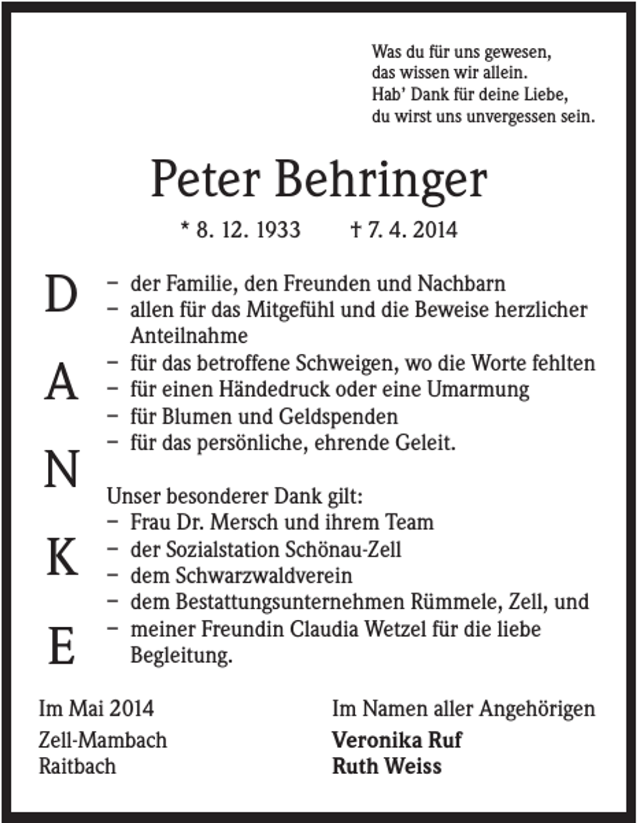 <p>Was du für uns gewesen,<br />das wissen wir allein.<br />Hab’ Dank für deine Liebe,<br />du wirst uns unvergessen sein.</p><p>Peter Behringer<br />* 8. 12. 1933</p><p>D<br />A<br />N<br />K<br />E</p><p>† 7. 4. 2014</p><p>– der Familie, den Freunden und Nachbarn<br />– allen für das Mitgefühl und die Beweise herzlicher<br />Anteilnahme<br />– für das betroffene Schweigen, wo die Worte fehlten<br />– für einen Händedruck oder eine Umarmung<br />– für Blumen und Geldspenden<br />– für das persönliche, ehrende Geleit.<br />Unser besonderer Dank gilt:<br />– Frau Dr. Mersch und ihrem Team<br />– der Sozialstation Schönau-Zell<br />– dem Schwarzwaldverein<br />– dem Bestattungsunternehmen Rümmele, Zell, und<br />– meiner Freundin Claudia Wetzel für die liebe<br />Begleitung.</p><p>Im Mai 2014<br />Zell-Mambach<br />Raitbach</p><p>Im Namen aller Angehörigen<br />Veronika Ruf<br />Ruth Weiss</p>