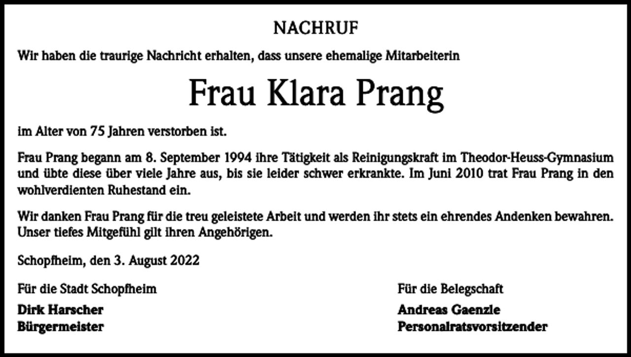 <p>NACHRUF<br />Wir haben die traurige Nachricht erhalten, dass unsere ehemalige Mitarbeiterin</p><p>Frau Klara Prang<br />im Alter von 75 Jahren verstorben ist.<br />Frau Prang begann am 8. September 1994 ihre Tätigkeit als Reinigungskraft im Theodor-Heuss-Gymnasium<br />und übte diese über viele Jahre aus, bis sie leider schwer erkrankte. Im Juni 2010 trat Frau Prang in den<br />­wohlverdienten Ruhestand ein.<br />Wir danken Frau Prang für die treu geleistete Arbeit und werden ihr stets ein ehrendes Andenken bewahren.<br />Unser tiefes Mitgefühl gilt ihren Angehörigen.<br />Schopfheim, den 3. August 2022<br />Für die Stadt Schopfheim</p><p>Für die Belegschaft</p><p>Dirk Harscher<br />Bürgermeister</p><p>Andreas Gaenzle<br />Personalratsvorsitzender</p>