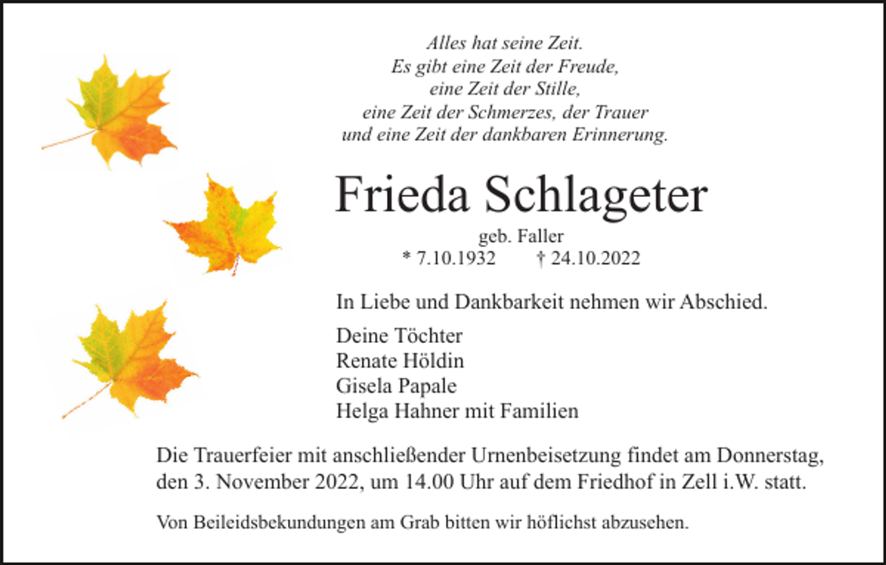 <p>Alles hat seine Zeit.<br />Es gibt eine Zeit der Freude,<br />eine Zeit der Stille,<br />eine Zeit der Schmerzes, der Trauer<br />und eine Zeit der dankbaren Erinnerung.</p><p>Frieda Schlageter<br />geb. Faller<br />* 7.10.1932<br />† 24.10.2022</p><p>In Liebe und Dankbarkeit nehmen wir Abschied.<br />Deine Töchter<br />Renate Höldin<br />Gisela Papale<br />Helga Hahner mit Familien<br />Die Trauerfeier mit anschließender Urnenbeisetzung findet am Donnerstag,<br />den 3. November 2022, um 14.00 Uhr auf dem Friedhof in Zell i.W. statt.<br />Von Beileidsbekundungen am Grab bitten wir höflichst abzusehen.</p>