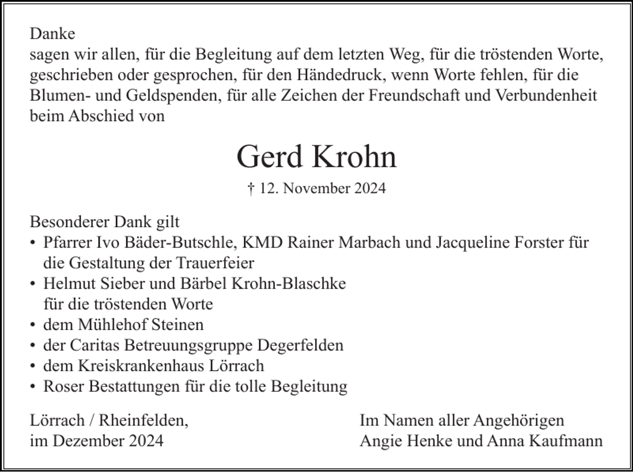 <p>Danke<br />sagen wir allen, für die Begleitung auf dem letzten Weg, für die tröstenden Worte,<br />geschrieben oder gesprochen, für den Händedruck, wenn Worte fehlen, für die<br />Blumen- und Geldspenden, für alle Zeichen der Freundschaft und Verbundenheit<br />beim Abschied von</p><p>Gerd Krohn<br />† 12. November 2024</p><p>Besonderer Dank gilt<br />• Pfarrer Ivo Bäder-Butschle, KMD Rainer Marbach und Jacqueline Forster für<br />die Gestaltung der Trauerfeier<br />• Helmut Sieber und Bärbel Krohn-Blaschke<br />für die tröstenden Worte<br />• dem Mühlehof Steinen<br />• der Caritas Betreuungsgruppe Degerfelden<br />• dem Kreiskrankenhaus Lörrach<br />• Roser Bestattungen für die tolle Begleitung<br />Lörrach / Rheinfelden,<br />im Dezember 2024</p><p>Im Namen aller Angehörigen<br />Angie Henke und Anna Kaufmann</p>