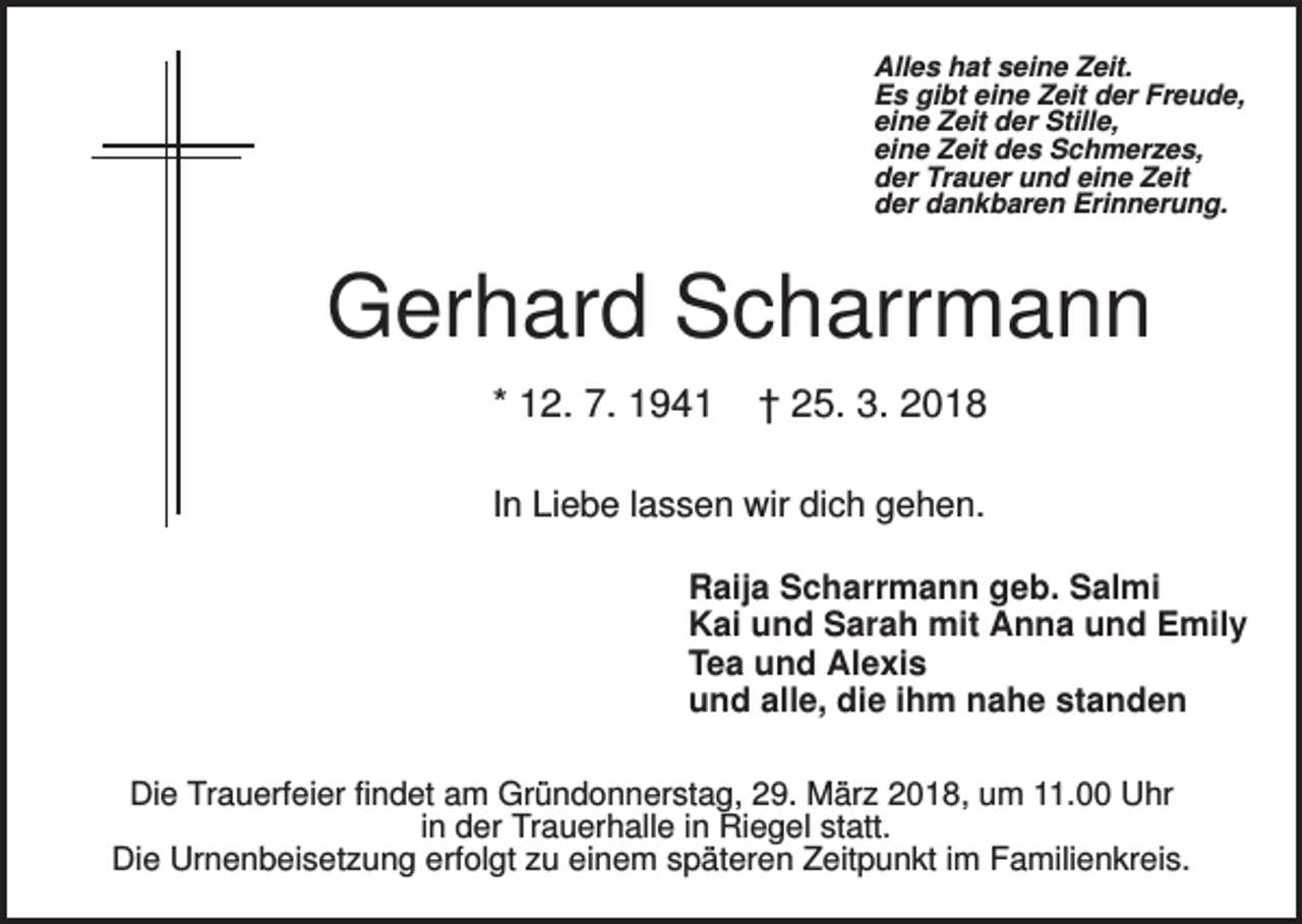 <p>Alles hat seine Zeit.<br />Es gibt eine Zeit der Freude,<br />eine Zeit der Stille,<br />eine Zeit des Schmerzes,<br />der Trauer und eine Zeit<br />der dankbaren Erinnerung.</p><p>Gerhard Scharrmann<br />* 12. 7. 1941</p><p>† 25. 3. 2018</p><p>In Liebe lassen wir dich gehen.<br />Raija Scharrmann geb. Salmi<br />Kai und Sarah mit Anna und Emily<br />Tea und Alexis<br />und alle, die ihm nahe standen<br />Die Trauerfeier findet am Gründonnerstag, 29. März 2018, um 11.00 Uhr<br />in der Trauerhalle in Riegel statt.<br />Die Urnenbeisetzung erfolgt zu einem späteren Zeitpunkt im Familienkreis.</p>