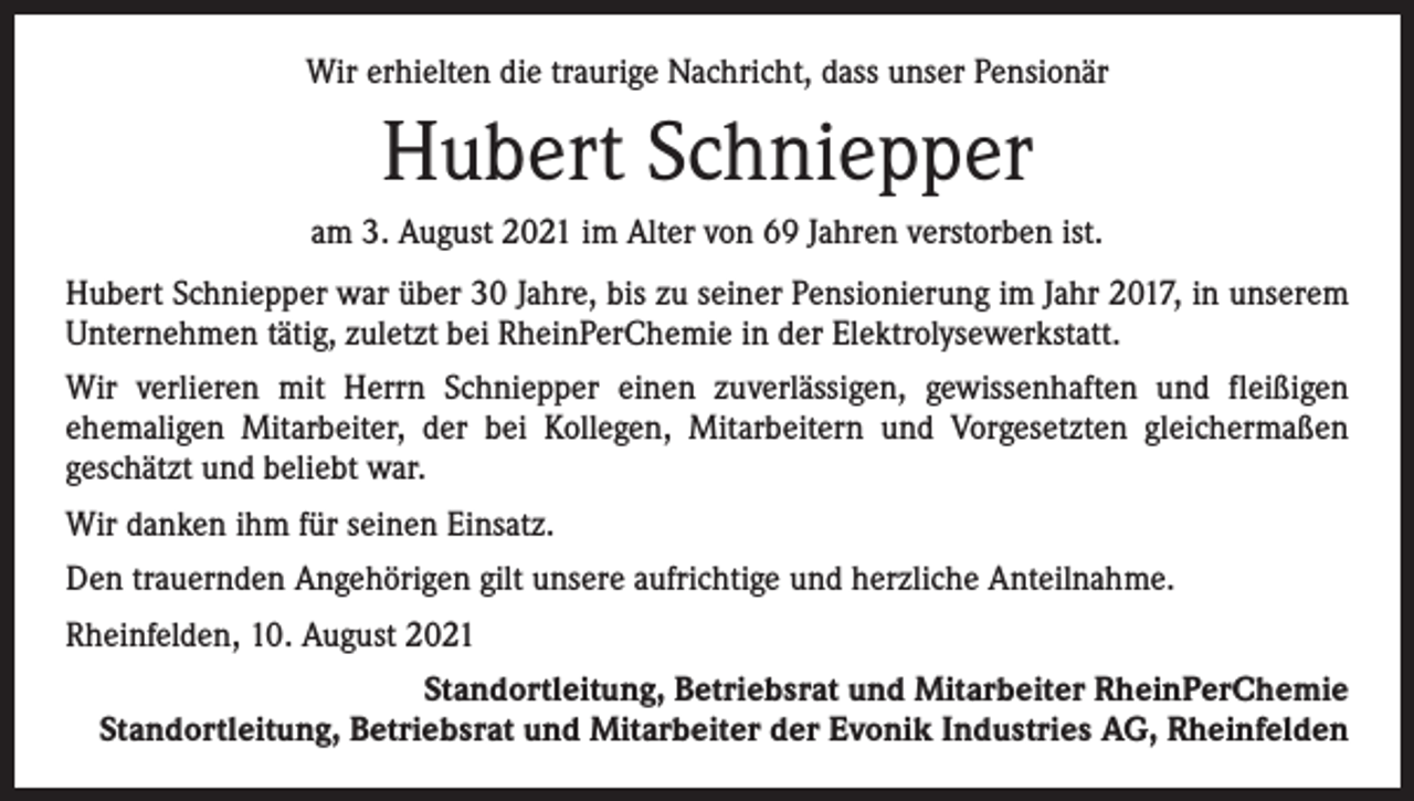 <p>Wir erhielten die traurige Nachricht, dass unser Pensionär</p><p>Hubert Schniepper<br />am 3. August 2021 im Alter von 69 Jahren verstorben ist.<br />Hubert Schniepper war über 30 Jahre, bis zu seiner Pensionierung im Jahr 2017, in unserem<br />Unternehmen tätig, zuletzt bei RheinPerChemie in der Elektrolysewerkstatt.<br />Wir verlieren mit Herrn Schniepper einen zuverlässigen, gewissenhaften und fleißigen<br />­ehemaligen Mitarbeiter, der bei Kollegen, Mitarbeitern und Vorgesetzten gleichermaßen<br />­geschätzt und beliebt war.<br />Wir danken ihm für seinen Einsatz.<br />Den trauernden Angehörigen gilt unsere aufrichtige und herzliche Anteilnahme.<br />Rheinfelden, 10. August 2021<br />Standortleitung, Betriebsrat und Mitarbeiter RheinPerChemie<br />Standortleitung, Betriebsrat und Mitarbeiter der Evonik Industries AG, Rheinfelden</p>