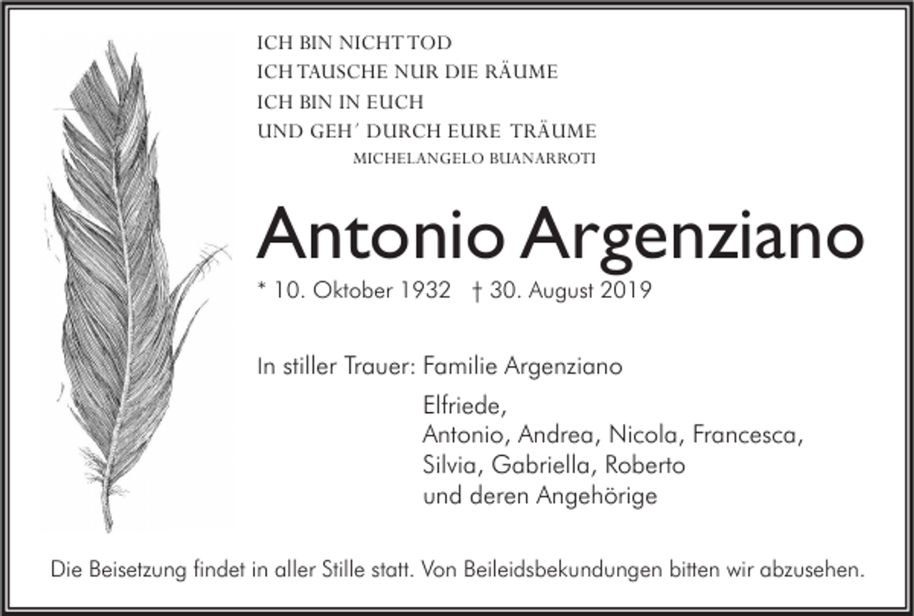 <p>ICH BIN NICHT TOD<br />ICH TAUSCHE NUR DIE RÄUME<br />ICH BIN IN EUCH<br />UND GEH´ DURCH EURE TRÄUME<br />MICHELANGELO BUANARROTI</p><p>Antonio Argenziano<br />* 10. Oktober 1932 † 30. August 2019<br />In stiller Trauer: Familie Argenziano</p><p>Elfriede,<br />Antonio, Andrea, Nicola, Francesca,<br />Silvia, Gabriella, Roberto<br />und deren Angehörige<br />Die Beisetzung findet in aller Stille statt. Von Beileidsbekundungen bitten wir abzusehen.</p>