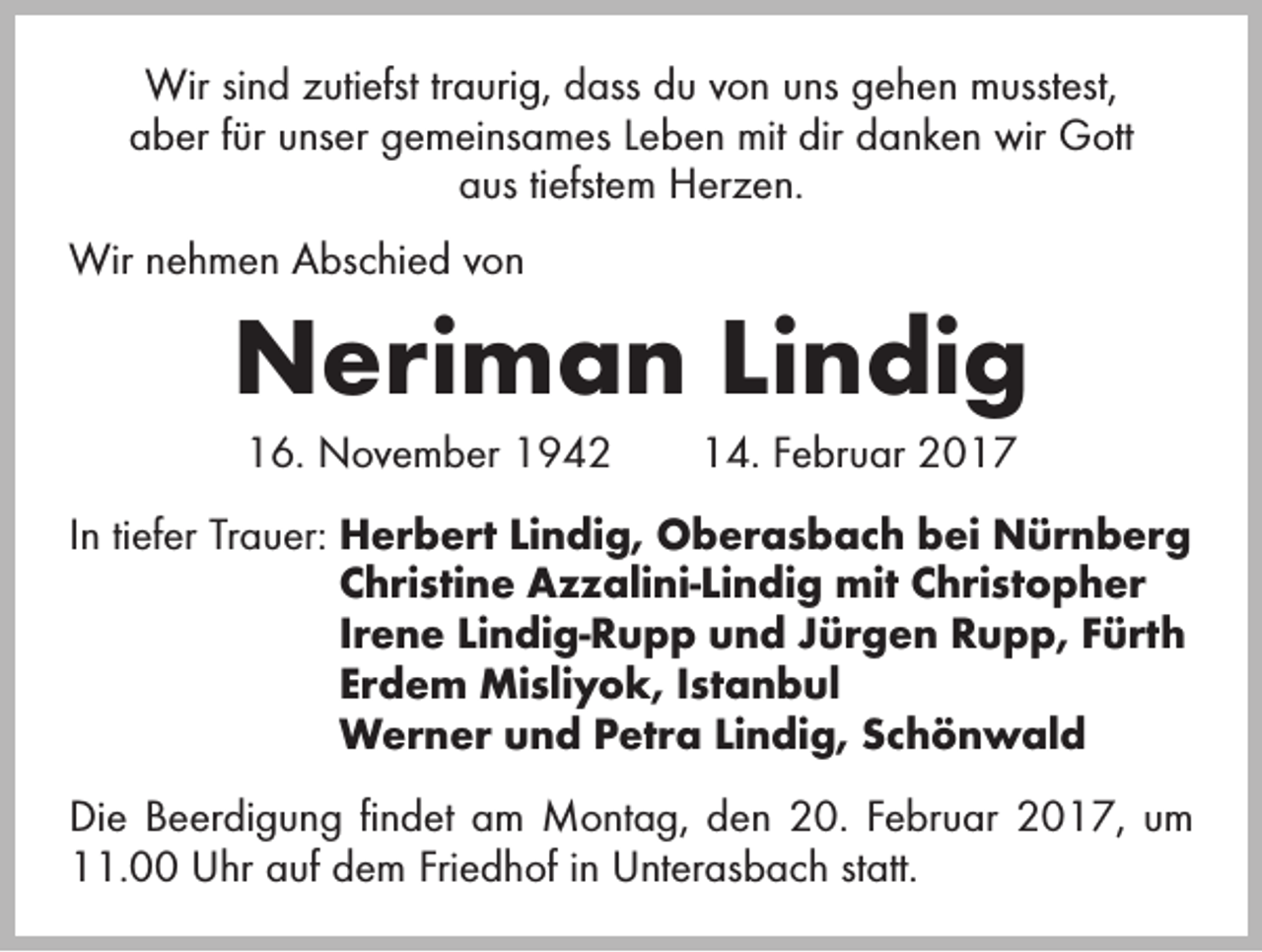 <p>Wir sind zutiefst traurig, dass du von uns gehen musstest,<br />aber für unser gemeinsames Leben mit dir danken wir Gott<br />aus tiefstem Herzen.<br />Wir nehmen Abschied von</p><p>Neriman Lindig<br />16. November 1942 14. Februar 2017<br />In tiefer Trauer: H<br />erbert Lindig, Oberasbach bei Nürnberg<br />Christine Azzalini-Lindig mit Christopher<br />Irene Lindig-Rupp und Jürgen Rupp, Fürth<br />Erdem Misliyok, Istanbul<br />Werner und Petra Lindig, Schönwald<br />Die Beerdigung findet am Montag, den 20. Februar 2017, um<br />11.00 Uhr auf dem Friedhof in Unterasbach statt.</p>