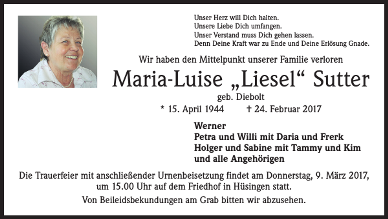 <p>Unser Herz will Dich halten.<br />Unsere Liebe Dich umfangen.<br />Unser Verstand muss Dich gehen lassen.<br />Denn Deine Kraft war zu Ende und Deine Erlösung Gnade.</p><p>Wir haben den Mittelpunkt unserer Familie verloren</p><p>Maria-Luise „Liesel“ Sutter<br />geb. Diebolt<br />* 15. April 1944 † 24. Februar 2017</p><p>Werner<br />Petra und Willi mit Daria und Frerk<br />Holger und Sabine mit Tammy und Kim<br />und alle Angehörigen<br />Die Trauerfeier mit anschließender Urnenbeisetzung findet am Donnerstag, 9. März 2017,<br />um 15.00 Uhr auf dem Friedhof in Hüsingen statt.<br />Von Beileidsbekundungen am Grab bitten wir abzusehen.</p>