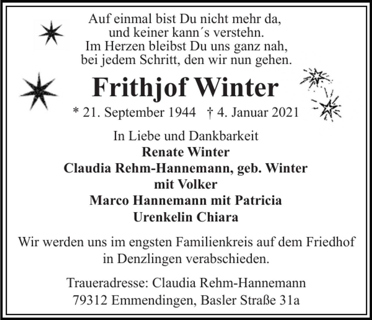 <p>Auf einmal bist Du nicht mehr da,<br />und keiner kann´s verstehn.<br />Im Herzen bleibst Du uns ganz nah,<br />bei jedem Schritt, den wir nun gehen.</p><p>Frithjof Winter<br />* 21. September 1944 † 4. Januar 2021<br />In Liebe und Dankbarkeit<br />Renate Winter<br />Claudia Rehm-Hannemann, geb. Winter<br />mit Volker<br />Marco Hannemann mit Patricia<br />Urenkelin Chiara<br />Wir werden uns im engsten Familienkreis auf dem Friedhof<br />in Denzlingen verabschieden.<br />Traueradresse: Claudia Rehm-Hannemann<br />79312 Emmendingen, Basler Straße 31a</p>