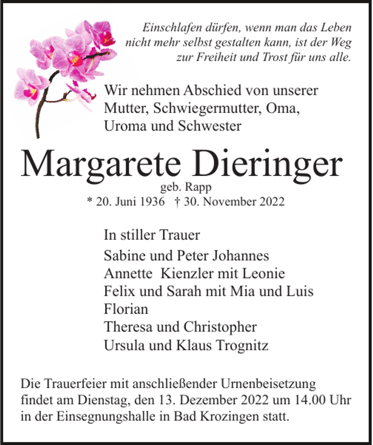 <p>Einschlafen dürfen, wenn man das Leben<br />nicht mehr selbst gestalten kann, ist der Weg<br />zur Freiheit und Trost für uns alle.</p><p>Wir nehmen Abschied von unserer<br />Mutter, Schwiegermutter, Oma,<br />Uroma und Schwester</p><p>Margarete Dieringer<br />geb. Rapp<br />* 20. Juni 1936 † 30. November 2022</p><p>In stiller Trauer<br />Sabine und Peter Johannes<br />Annette Kienzler mit Leonie<br />Felix und Sarah mit Mia und Luis<br />Florian<br />Theresa und Christopher<br />Ursula und Klaus Trognitz<br />Die Trauerfeier mit anschließender Urnenbeisetzung<br />findet am Dienstag, den 13. Dezember 2022 um 14.00 Uhr<br />in der Einsegnungshalle in Bad Krozingen statt.</p>