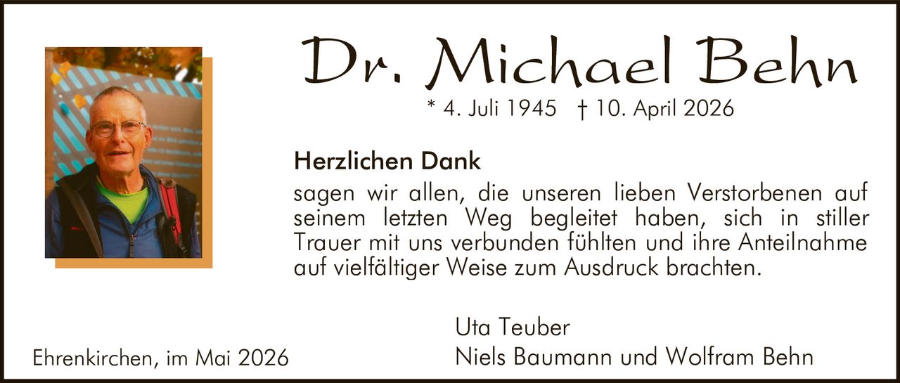 <p><strong>Dr. Michael Behn</strong><br>* 4. Juli 1945  † 10. April 2026</p><p><strong>Herzlichen Dank</strong></p><p>sagen wir allen, die unseren lieben Verstorbenen auf seinem letzten Weg begleitet haben, sich in stiller Trauer mit uns verbunden fühlten und ihre Anteilnahme auf vielfältiger Weise zum Ausdruck brachten.</p><p>Uta Teuber<br>Niels Baumann und Wolfram Behn</p><p>Ehrenkirchen, im Mai 2026</p>