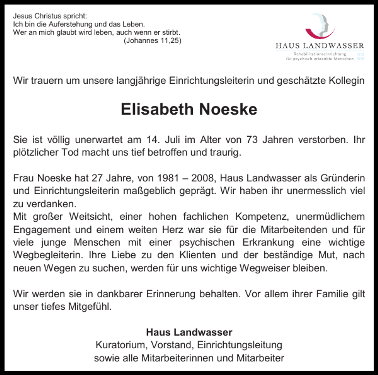 <p>Jesus Christus spricht:<br />Ich bin die Auferstehung und das Leben.<br />Wer an mich glaubt wird leben, auch wenn er stirbt.<br />(Johannes 11,25)</p><p>Wir trauern um unsere langjährige Einrichtungsleiterin und geschätzte Kollegin</p><p>Elisabeth Noeske<br />Sie ist völlig unerwartet am 14. Juli im Alter von 73 Jahren verstorben. Ihr<br />plötzlicher Tod macht uns tief betroffen und traurig.<br />Frau Noeske hat 27 Jahre, von 1981 – 2008, Haus Landwasser als Gründerin<br />und Einrichtungsleiterin maßgeblich geprägt. Wir haben ihr unermesslich viel<br />zu verdanken.<br />Mit großer Weitsicht, einer hohen fachlichen Kompetenz, unermüdlichem<br />Engagement und einem weiten Herz war sie für die Mitarbeitenden und für<br />viele junge Menschen mit einer psychischen Erkrankung eine wichtige<br />Wegbegleiterin. Ihre Liebe zu den Klienten und der beständige Mut, nach<br />neuen Wegen zu suchen, werden für uns wichtige Wegweiser bleiben.<br />Wir werden sie in dankbarer Erinnerung behalten. Vor allem ihrer Familie gilt<br />unser tiefes Mitgefühl.<br />Haus Landwasser<br />Kuratorium, Vorstand, Einrichtungsleitung<br />sowie alle Mitarbeiterinnen und Mitarbeiter</p>