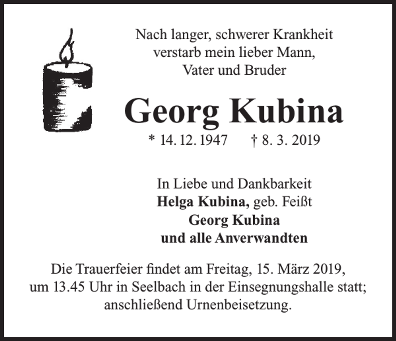 <p>Nach langer, schwerer Krankheit<br />verstarb mein lieber Mann,<br />Vater und Bruder</p><p>Georg Kubina<br />* 14. 12. 1947</p><p>† 8. 3. 2019</p><p>In Liebe und Dankbarkeit<br />Helga Kubina, geb. Feißt<br />Georg Kubina<br />und alle Anverwandten<br />Die Trauerfeier findet am Freitag, 15. März 2019,<br />um 13.45 Uhr in Seelbach in der Einsegnungshalle statt;<br />anschließend Urnenbeisetzung.</p>