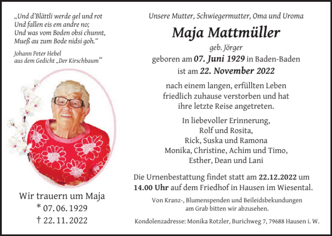 <p>„Und d’Blättli werde gel und rot<br />Und fallen eis em andre no;<br />Und was vom Boden obsi chunnt,<br />Mueß au zum Bode nidsi goh.“</p><p>Unsere Mutter, Schwiegermutter, Oma und Uroma</p><p>Johann Peter Hebel<br />aus dem Gedicht „Der Kirschbaum“</p><p>geboren am 07. Juni 1929 in Baden-Baden<br />ist am 22. November 2022</p><p>Maja Mattmüller<br />geb. Jörger</p><p>nach einem langen, erfüllten Leben<br />friedlich zuhause verstorben und hat<br />ihre letzte Reise angetreten.<br />In liebevoller Erinnerung,<br />Rolf und Rosita,<br />Rick, Suska und Ramona<br />Monika, Christine, Achim und Timo,<br />Esther, Dean und Lani</p><p>Wir trauern um Maja<br />* 07. 06. 1929<br />† 22. 11. 2022</p><p>Die Urnenbestattung findet statt am 22.12.2022 um<br />14.00 Uhr auf dem Friedhof in Hausen im Wiesental.<br />Von Kranz-, Blumenspenden und Beileidsbekundungen<br />am Grab bitten wir abzusehen.<br />Kondolenzadresse: Monika Rotzler, Burichweg 7, 79688 Hausen i. W.</p>