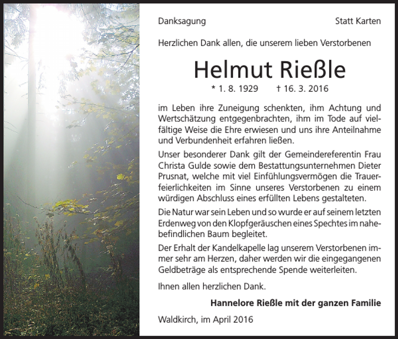 <p>Danksagung</p><p>Statt Karten</p><p>Herzlichen Dank allen, die unserem lieben Verstorbenen</p><p>Helmut Rießle<br />* 1. 8. 1929 † 16. 3. 2016<br />im Leben ihre Zuneigung schenkten, ihm Achtung und<br />Wertschätzung entgegenbrachten, ihm im Tode auf vielfältige Weise die Ehre erwiesen und uns ihre Anteilnahme<br />und Verbundenheit erfahren ließen.<br />Unser besonderer Dank gilt der Gemeindereferentin Frau<br />Christa Gulde sowie dem Bestattungsunternehmen Dieter<br />Prusnat, welche mit viel Einfühlungsvermögen die Trauerfeierlichkeiten im Sinne unseres Verstorbenen zu einem<br />würdigen Abschluss eines erfüllten Lebens gestalteten.<br />Die Natur war sein Leben und so wurde er auf seinem letzten<br />Erdenweg von den Klopfgeräuschen eines Spechtes im nahe­befindlichen Baum begleitet.<br />Der Erhalt der Kandelkapelle lag unserem Verstorbenen immer sehr am Herzen, daher werden wir die eingegangenen<br />Geldbeträge als entsprechende Spende weiterleiten.<br />Ihnen allen herzlichen Dank.<br />Hannelore Rießle mit der ganzen Familie<br />Waldkirch, im April 2016</p>